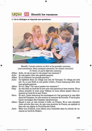 <
§>
Bientot les vacances
1. Lis le dialogue et reponds aux questions.
# Bientot, I’annee scolaire va finir et les grandes vacances
vont commencer. Dans quelques semaines, les classes vont finir.
A I’ecole, onparle deja des vacances.
Alban: Julie, ou est-ce que tu vas passer tes vacances ?
Julie: Je vais partir chez mes grands-parents.
Alban: Et oil habitent tes grands-parents ?
Julie: Ils habitent dans un village non loin de Ternopil. Ce village est tres
job. II y a une foret et une petite riviere. J ’aime beaucoup aller chez
mes grands-parents.
Alban: Et toi, Oleg ? Ou vas-tu passer tes vacances ?
Oleg: Je vais aller au bord de la mer avec mes parents et mes cousins. Nous
allons prendre le train pour Odessa et nous allons passer deux se­
maines au bord de la mer Noire.
Petro: Et moi, j ’aime beaucoup les montagnes et c’est pourquoi je vais aller
dans les Carpates. Je vais monter au sommet de Goverla. C’est la plus
haute montagne des Carpates ukrainiennes.
Alban: Quant a moi, je vais revenir a Lille, en France. Et je vais attendre
votre arrivee chez moi. Je vais vous m ontrer la France, sa capitale et
bien sur ma region le Nord-Pas-de-Calais.
Julie: Mais tout d’abord, nous allons tous ensemble dans la colonie de va­
cances au bord du Dnipro.
109
Klimenko_FM-6r_P_6.fr_(208-13)_V.indd 109 29.05.2014 16:19:27
 