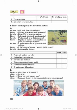 #
oagsa B
ö
C’est bien Ce n ’est pas bien
5 On se promene
6 On se lave tous les matins
6 . Ecoute les dialogues et dis si c’est vrai ou faux.
A.
La mere - Allo, mon cheri, tu vas bien ?
Pierre - Maman, je veux rentrer ä la maison !
La mere - Pierre ! Tu es avec tes copains...
Pierre - Oui, maisje fais mon lit tous les m atins!
La mere - C’est normal, tu as dejä onze ans !
Pierre - Et puis, on marche beaucoup tous les
jours, je n’aime pas marcher !
La mere - A quelle heure est-ce que vous vous
couchez ?
Pierre - A dix heures, c’est tard ! Maman, j ’ai le cafard !
La mere - Je te rappelle demain.
V rai Faux
1 Pierre est content a la colo
2 11 aime beaucoup marcher
3 11 n ’aime pas marcher
4 11 fait toujours son lit avec plaisir
5 11 aime bien rester a la colo
6 11 veut rentrer a la maison
B.
Le pere - Alio, Alban, tu es content ?
Alban - Oui, tres.
Le pere - Est-ce que vous mangez bien ?
Alban - On mange du pore et des pommes de terre, je n ’aime pas ga !
112
#
Kl imenko_FM-6r_P_6.fr_(208-13)_V.indd 112 29.05.2014 16:19:28
 