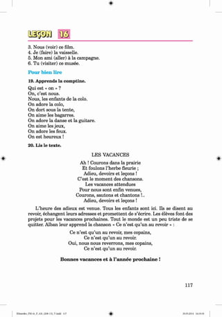 <
§>
#
3. Nous (voir) ce film.
4. Je (faire) la vaisselle.
5. Mon ami (edler) ä la Campagne.
6 . Tu (visiter) ce musee.
Pour bien lire
19. Apprends la comptine.
Qui est « on » ?
On, c’est nous.
Nous, les enfants de la colo.
On adore la colo,
On dort sous la tente,
On aime les bagarres.
On adore la danse et la guitare.
On aime les jeux,
On adore les feux.
On est heureux!
20. Lis le texte.
LES VACANCES
Ah ! Courons dans la prairie
Et foulons l’herbe fleurie ;
Adieu, devoirs et legons !
C’est le moment des chansons.
Les vacances attendues
Pour nous sont enfin venues,
Courons, sautons et chantons !..
Adieu, devoirs et legons !
L’heure des adieux est venue. Tous les enfants sont ici. Ils se disent au
revoir, echangent leurs adresses et promettent de s’ecrire. Les eleves font des
projets pour les vacances prochaines. Tout le monde est un peu triste de se
quitter. Alban leur apprend la chanson « Ce n ’est qu’un au revoir » :
Ce n ’est qu’un au revoir, mes copains,
Ce n ’est qu’un au revoir.
Oui, nous nous reverrons, mes copains,
Ce n ’est qu’un au revoir.
Bonnes vacances et a l’annee prochaine !
117
Klimenko_FM-6r_P_6.fr_(208-13)_V.indd 117 29.05.2014 16:19:30
 