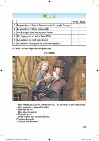 <
§>
V rai Faux
1 Le premier avril est la fete nationale du peuple frangais
2 Le premier avril tout est possible
3 Les Frangais font beaucoup de farces
4 Un Espagnol a achete la Tour Eiffel
5 Les enfants ne vont pas ä l’ecole
6 Les enfants fabriquent les poissons en papier
6. Lis le texte et reponds aux questions.
L’HOMME
- Mon enfant, le seau est lourd pour toi, - dit l’homme d’une voix douce.
- Oui, monsieur, - repond Cosette.
- Quel age as-tu ?
- Huit ans, monsieur.
- D’ou viens-tu ?
- De la source, elle est dans le bois.
L’homme demande :
- Tu n ’as pas de mere ?
121
Klimenko_FM-6r_P_6.fr_(208-13)_V.indd 121 29.05.2014 16:19:31
 