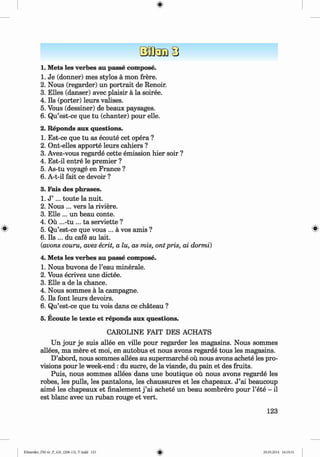<
§>
1. Mets les verbes au passe compose.
1. Je (donner) mes stylos a mon frere.
2. Nous (regarder) un portrait de Renoir.
3. Elies (danser) avec plaisir a la soiree.
4. Ils (porter) leurs valises.
5. Vous (dessiner) de beaux paysages.
6 . Qu’est-ce que tu (chanter) pour elle.
2. Reponds aux questions.
1. Est-ce que tu as ecoute cet opera ?
2. Ont-elles apporte leurs cahiers ?
3. Avez-vous regarde cette emission hier soir ?
4. Est-il entre le premier ?
5. As-tu voyage en France ?
6 . A-t-il fait ce devoir ?
3. Fais des phrases.
1. J ’ ... toute la nuit.
2. Nous ... vers la riviere.
3. Elle ... un beau conte.
4. Ou ...-tu ... ta serviette ?
5. Qu’est-ce que vous ... a vos amis ? #
6 . Ils ... du cafe au lait.
(avons couru, avez ecrit, a lu, as mis, ont pris, ai dormi)
4. Mets les verbes au passe compose.
1. Nous buvons de l’eau minerale.
2. Vous ecrivez une dictee.
3. Elle a de la chance.
4. Nous sommes a la campagne.
5. Ils font leurs devoirs.
6 . Qu’est-ce que tu vois dans ce chateau ?
5. Ecoute le texte et reponds aux questions.
CAROLINE FAIT DES ACHATS
Un jour je suis allee en ville pour regarder les magasins. Nous sommes
allees, ma mere et moi, en autobus et nous avons regarde tous les magasins.
D’abord, nous sommes allees au supermarche ou nous avons achete les pro­
visions pour le week-end : du sucre, de la viande, du pain et des fruits.
Puis, nous sommes allees dans une boutique ou nous avons regarde les
robes, les pulls, les pantalons, les chaussures et les chapeaux. J ’ai beaucoup
aime les chapeaux et finalement j ’ai achete un beau sombrero pour l’ete - il
est blanc avec un ruban rouge et vert.
123
Klimenko_FM-6r_P_6.fr_(208-13)_V.indd 123 29.05.2014 16:19:31
 