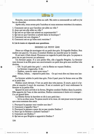 <
§>
Ensuite, nous sommes allees au cafe. Ma mere a commande un cafe et j ’ai
bu un chocolat.
Apres cela, nous avons pris 1’autobus et nous sommes rentrees a la maison.
1. Comment est-ce que Caroline est allee en ville ?
2. Avec qui est-elle allee en ville ?
3. Qu’est-ce qu’elles ont achete au supermarche ?
4. Qu’est-ce que Caroline a achete dans la boutique ?
5. Comment est son chapeau ?
6 . Comment est-ce qu’elles sont rentrees ?
6. Lis le texte et reponds aux questions.
DODINO LE PETIT ANE
Dans un village de montagne vit un petit ane gris. II s’appelle Dodino. Son
maitre est pauvre. Un jour, il conduit Dodino au marche pour le vendre.
II est tard, il fait chaud. Personne ne regarde le petit ane gris. Le paysan a
peur de ne pas trouver un acheteur.
Un fermier passe. Il a une petite fille, elle s’appelle Brigitte. Le fermier
veut donner a sa fille pour son anniversaire un petit ane gris aux oreilles tres
droites.
» - Oh ! le joli petit ane gris ! - crie la Alette en voyant Dodino. »
Le fermier s’approche. Il d i t :
- Dodino, veux-tu venir avec nous ?
- Hihan, hihan, - repond le petit ane. Ce qui veut dire oui dans son lan-
gage.
Le fermier achete le petit ane gris. Puis il part pour la ferme avec sa fille
et le petit ane.
Dodino court devant. C’est un petit ane tres joyeux. Il court, puis il s’ar-
rete et ensuite il court de nouveau. Il est si content qu’il veut embrasser le
fermier et la petite fille.
Quand ils sont arrives a la ferme, Brigitte conduit Dodino dans la prairie.
Elle apporte de l’eau et des carottes, Dodino commence a boire et a manger :
il a un grand faim.
La fillette ferme la barriere et dit a son petit ane :
- Ici tu es chez nous. Tu peux courir si tu veux. Je vais jouer avec toi parce
que nous sommes des amis.
1. Pourquoi le paysan veut vendre son ane ?
2 . Comment s’appelle l’ane ?
3. Pourquoi le paysan a peur de ne pas vendre Dodino ?
4. Pour qui le fermier a achete l’animal ?
5. Comment est Dodino ?
6 . Qu’est-ce que Brigitte a apporte a Dodino ?
124
Klimenko_FM-6r_P_6.fr_(208-13)_V.indd 124 29.05.2014 16:19:32
 