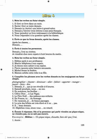<
§>
#
1. Mets les verbes au futur simple.
1. II (lire) ce livre dans un mois.
2. Xavier (lire) ce texte demain.
3. Demain tu (ecrire) une lettre ä grand-mere.
4. Demain j ’(ecrire) trois lettres ä mes amis frangais.
5. Vous (prendre) ce livre interessant ä la bibliotheque.
6 . Nous (repondre) ä ta question apres les classes.
2. Ecris ce que tu feras demain, apres les classes.
Apres les classes,...
D em ain,...
3. Ecris ä toutes les personnes.
Demain, j ’irai au cinema.
Je viendrai chez mon copain ä huit heures du matin.
4. Mets les verbes au futur simple.
1. Helene parle ä son professeur.
2. M artin telephone ä son copain.
3. Je donne mon cahier ä ma copine.
4. Pierre raconte cette histoire amüsante.
5. Michel ferme la fenetre.
6 . Maman achete cette robe ä sa Alle.
5. Complete les phrases avec les verbes donnes en les conjuguant au futur
simple.
photographier - chanter - diminuer - aller - falloir - apporter - manger -
jaunir - faire - etre
1. Demain, i l ... que je me reveille ä 6 heures.
2 . Samedi prochain, nous ... au zoo.
3. En automne, les feuilles ....
4. Celine Dion ... ä Las Vegas.
5. Le Pere N oel... des cadeaux aux enfants.
6 . En France, tu ... du fromage.
7. En vacances, je ... de beaux paysages.
8 . Le prix des billets est tres eleve et il ne ... pas.
9. I l ... beau demain.
10. Depechez-vous, sinon vous ... en retard.
6. Ecoute 5 reponses. Dis si la personne qui parle viendra au pique-nique,
ne viendra pas, ou ne sait pas encore.
E x e m p 1e : H elene : - Un pique-nique, chouette, bien sür quej ’irai.
1. Annie :
125
Klimenko_FM-6r_P_6.fr_(208-13)_V.indd 125 29.05.2014 16:19:32
 