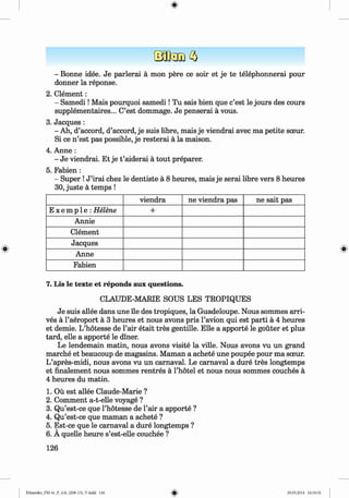 <
§>
#
- Bonne idee. Je parlerai a mon pere ce soir et je te telephonnerai pour
donner la reponse.
2. C lem ent:
- Sam edi! Mais pourquoi sam edi! Tu sais bien que c’est le jours des cours
supplementaires... C’est dommage. Je penserai a vous.
3. Jacques :
- Ah, d’accord, d’accord, je suis libre, mais je viendrai avec ma petite sceur.
Si ce n ’est pas possible, je resterai a la maison.
4. Anne :
- Je viendrai. Et je t ’aiderai a tout preparer.
5. Fabien :
- Super !J ’irai chez le dentiste a 8 heures, mais je serai libre vers 8 heures
30, juste a temps !
viendra ne viendra pas ne sait pas
E x e m p 1e : Helene +
Annie
Clement
Jacques
Anne
Fabien
7. Lis le texte et reponds aux questions.
CLAUDE-MARIE SOUS LES TROPIQUES
Je suis allee dans une lie des tropiques, la Guadeloupe. Nous sommes arri­
ves a l’aeroport a 3 heures et nous avons pris l’avion qui est parti a 4 heures
et demie. L’hotesse de l’air etait tres gentille. Elle a apporte le gouter et plus
tard, elle a apporte le diner.
Le lendemain matin, nous avons visite la ville. Nous avons vu un grand
marche et beaucoup de magasins. Maman a achete une poupee pour ma sceur.
L’apres-midi, nous avons vu un carnaval. Le carnaval a dure tres longtemps
et finalement nous sommes rentres a l’hotel et nous nous sommes couches a
4 heures du matin.
1. Ou est allee Claude-Marie ?
2. Comment a-t-elle voyage ?
3. Qu’est-ce que l’hotesse de Fair a apporte ?
4. Qu’est-ce que maman a achete ?
5. Est-ce que le carnaval a dure longtemps ?
6 . A quelle heure s’est-elle couchee ?
126
Klimenko_FM-6r_P_6.fr_(208-13)_V.indd 126 29.05.2014 16:19:32
 