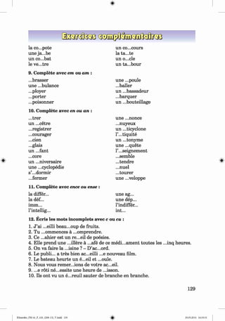 <
§
>
#
la co...pote un co...cours
une ja...be la ta...te
un co...bat un o...cle
le ve...tre un ta...bour
9. Complete avec em ou am :
...brasser une ...poule
une ...bulance ...bailer
...ployer un ...bassadeur
...porter ...barquer
...poisonner un ...bouteillage
10. Complete avec en ou an :
...trer une ...nonce
un ...cetre ...nuyeux
...registrer un ...ticyclone
...courager l’...tiquite
...cien un ...tonyme
...glais une ...quete
un ...fant l’...seignement
...core ...semble
un ...niversaire ...tendre
une ...cyclopedie ...nuel
s’...dormir ...tourer
...fermer une ...veloppe
11. Complete avec ence ou ense :
la differ... une ag...
la def... une dep...
imm... l’indiffer...
l’intellig... int...
12. Ecris les mots incomplets avec c ou cu :
1. J ’ai ...eilli beau...oup de fruits.
2. Tu ...ommences ä ...omprendre.
3. Ce ...ahier est un re...eil de poesies.
4. Elle prend une ...illere ä ...afe de ce medi...ament toutes les ...inq heures.
5. On va faire la ...isine ? - D’ac...ord.
6 . Le publi... a tres bien ac...eilli ...e nouveau film.
7. Le bateau heurte un e...eil et ...oule.
8 . Nous vous remer...ions de votre ac...eil.
9. ...e röti ne...essite une heure de ...isson.
10. Ils ont vu un e...reuil sauter de branche en branche.
129
Klimenko_FM-6r_P_6.fr_(208-13)_V.indd 129 29.05.2014 16:19:33
 