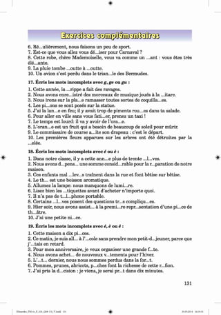 ф
6 . Re...ulierement, nous faisons un peu de sport.
7. Est-ce que vous allez vous de...iser pour Camaval ?
8 . Cette robe, chere Mademoiselle, vous va comme un ...ant : vous etes tres
ele...ante.
9. La pluie tombe ...outte a ...outte.
10. Un avion s’est perdu dans le trian...le des Bermudes.
17. Ecris les mots incomplete avec g, ge ou gu :
1. Cette annee, la ...rippe a fait des ravages.
2. Nous avons enre...istre des morceaux de musique joues a la ...itare.
3. Nous irons sur la pla...e ramasser toutes sortes de coquilla...es.
4. Les pi...ons se sont poses sur la statue.
5. J ’ai la lan...e en feu; il у avait trop de piments rou...es dans ta salade.
6 . Pour aller en ville sans vous fati...er, prenez un ta x i!
7. Le temps est lourd: il va у avoir de Гога...е.
8 . L’oran...e est un fruit qui a besoin de beaucoup de soleil pour murir.
9. Le commissaire de course a...ite son drapeau : c’est le depart.
10. Les premieres fleurs apparues sur les arbres ont ete detruites par la
...elee.
18. Ecris les mots incomplete avec e one :
1. Dans notre classe, il у a cette ann...e plus de trente ...l...ves.
2. Nous avons d...pens... une somme considerable pour la reparation de notre
maison.
3. Ces enfants mal ...lev...s trainent dans la rue et font betise sur betise.
4. Le th... est une boisson aromatique.
5. Allumez la lampe: nous manquons de lumi...re.
6 . Lisez bien les ...tiquettes avant d’acheter n ’importe quoi.
7. Il n ’a pas de t...l...phone portable.
8 . Certains ...l...ves posent des questions tr...s compliqu...es.
9. Hier soir, nous avons assist... a la premi...re repr...sentation d’une pi...ce de
th...atre.
10. J ’ai une petite ni...ce.
19. Ecris les mots incomplete avec e,e one :
1. Cette maison a dix pi...ces.
2 . Ce matin, je suis all... a l’...cole sans prendre mon petit-d...jeuner, parce que
j ’...tais en retard.
3. Pour mon anniversaire, je veux organiser une grande f...te.
4. Nous avons achet... de nouveaux v...tements pour l’hiver.
5. L’...t... dernier, nous nous sommes perdus dans la for...t.
6 . Pommes, prunes, abricots, p...ches font la richesse de cette r...fion.
7. J ’ai pris la decision :je viens, je serai pr...t dans dix minutes.
Ф
131
Ф
Klimenko_FM-6r_P_6.fr_(208-13)_V.indd 131 29.05.2014 16:19:33
 