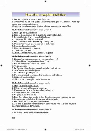 <
§
>
8 . Les fen...tres de la maison sont ferm...es.
9. Nous avons vu un film qui n ’...tait absolument pas int...ressant. Nous n ’y
avons trouv... aucun int...r...t.
10. Arr...te ces plaisanteries idiotes, elles ne sont m...me pas droles.
20. Ecris les mots incomplets avec a, a ou a :
1. Quel ...ge as-tu, Maxime ?
2. Pour la p...te, prenez de la farine, du beurre et du lait.
3. L... ou j ’habite, il n ’y ... pas de telephone.
4. ...vez-vous dej... fini votre travail ?
5. On ... construit ce b...timent il y ... cinq ...ns.
6 . Dans notre ville, il y ... beaucoup de the...tres.
7. Il p a rt... la peche ... velo.
8 . Elle ... tout raconte ... sa sceur.
9. ...-t-il m a l... la tete ?
10. H ier,... huit heures, on ... sonne ... la porte.
21. Ecris les mots incomplets avec i, i ou i :
1. Que voulez-vous manger au d...ner demain so...r ?
2. J ’adore l’hero...ne principale de ce f...lm.
3. Ces br...oches sont toutes fra...ches.
0 4. Tu es ego...ste. ^
5. Le facteur glisse les journaux dans la bo...te a lettres.
6 . Je m ’entra...ne tous les jours.
7. Fa...s tout ce qu’il te pla...t.
8 . Des o...seaux ont construct leur n...d sous notre to...t.
9. Cette ...le est inhabitee.
10. Mon armo...re est ple...ne de vetements.
22. Ecris les mots incomplets avecooud:
1. Mon ...ncle est au ch...mage.
2. L’ech... a renv...ye le son de nos v...ix.
3. L’avion surv...le le p...le pour aller au Jap...n.
4. Elle est assise a c...te de moi.
5. Ce garg...n est tres dr...le.
6 . Pour etre admis a ce p...ste, il faut des dipl...mes que vous n ’avez pas.
7. D...nnez-moi trois kil...s d’...ranges, s’il vous plait.
8 . Cet ...cean est c...nnu pour ces tempetes.
9. J ’ai pris la decision de me lever une demi-heure plus t...t tous les jours.
10. Tu as une dr...le de v...iture.
23. Ecris les mots incomplets avec u, u ou u :
1. La ville o... nous habitons est tres belle.
132
Klimenko_FM-6r_P_6.fr_(208-13)_V.indd 132 29.05.2014 16:19:34
 