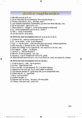 ф
2 . Ма fille joue de la
3. Je ne veux plus de vos pommes. Ils n ’ont pas de go...t.
4. Voulez-vous des fr...its o... des leg...mes ?
5. Les malades attendent l’infirmiere, qui doit leur faire des piq...res.
6 . Ils se sont perd... dans la br...me.
7. Nous allons d... village o... nous avons passe le week-end.
8 . O... est la composition que tu as d... ecrire ?
9. Tot o... tard, il reviendra.
10. Je me suis br...le la main.
24. Ecris les mots incomplets avec e, e, e, a, a, 6, i, i, й, й :
1. J ’aime le th... mais je n ’aime pas le caf....
2. O... as-tu achet... ce dr...le de chapeau ?
3. Les ...l...ves de notre ...cole ont pris part aux comp...titions sportives.
4. S’il vous pla...t, fermez la fen...tre, il fait froid.
5. Dans son village, il n ’y a pas de th...tre, mais il у a un cin...ma.
6 . Il a appris ... nager ... la piscine.
7. As-tu d...j... fait tes devoirs ?
8 . Mon fr...re est un grand ...go...ste.
9. Je suis s...r qu’il viendra me voir a l’h...pital.
, 10. Mon fils doit avoir de la fi...vre, il a le front br...lant, les mains br...lantes.
Ф , Ф
25. Ecris les mots incomplets avec au ou eau :
1. C’est le plus b... tabl... de ce peintre.
2. Le bur... etait ferme a cle.
3. Il у a un def...t a cet appareil. Il f...t le faire reparer.
4. Appuie-toi sur mon ep...le, je vais t ’aider a marcher.
5. Les acteurs parlent b...coup trop vite, je ne comprends rien.
6 . Il fait tres ch...d ...jourd’hui.
7. On s...te a la corde ?
8 . J ’adore les gat...x.
9. Donnez-moi un more... de pain, s’il vous plait.
10. Tiens, c’est mon cad... pour to i!
133
Ф
Klimenko_FM-6r_P_6.fr_(208-13)_V.indd 133 29.05.2014 16:19:34
 