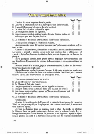 <
§
>
#
Vrai Faux
1. L’action du texte se passe dans le jardin. □ □
2. Ludovic a offert les fleurs a sa mere pour son anniversaire. □ □
3. Il a cueilli les roses lui-meme dans le jardinet. □ □
4. La mere de Ludovic a prepare le repas. □ □
5. Le petit gargon adore les legumes. □ □
6 . Les grumeaux sont de petites boules de pate epaisse qui ne se □ □
melangent pas avec la päte liquide.
5. Lis le texte et dis si ces affirmations sont vraies ou fausses.
Je m ’appelle Imaapik et j ’habite en Alaska.
Avec mes amis, on se dit bonjour non pas en s’embrassant, mais en se frot-
tant le nez.
Comme il fait tres froid, il faut bien se couvrir. L’anorak est indispensable.
Le terme « anorak » associe deux mots qui veulent dire « vetement » et
« vent ». Autrefois, les anoraks etaient faits avec de la peau de caribou ou de
phoque.
Il y a quelques annees, mon grand-pere se deplagait sur un traineau tire
par des chiens. Il mangeait du phoque a chaque repas et ne connaissait pas les
frites !
Bien au chaud a la maison, je joue avec mes osselets. Le but est de recons-
tituer une nageoire de phoque.
Quand la neige tombe, je peux m’amuser a faire des sculptures modernes.
J ’habite avec ma famille dans une maison en bois. Les chiens, eux, restent
dehors. Ils ont une fourrure qui les protege du froid.
Vrai Faux
1. L’auteur de ce texte habite en Alaska. □ □
2. On se dit bonjour en s’embrassant. □ □
3. En Alaska, il fait tres chaud. □ □
4. Les gens portent le vetement, qu’on appelle « anorak ». □ □
5. Imaapik habite avec sa famille dans une maison en brique. □ □
6 . Les chiens restent dehors parce qu’ils ont une fourrure qui □ □
les protege du froid.
6. Lis le texte et dis si ces affirmations sont vraies ou fausses.
Chers amis,
Je vous ecris cette carte de France ou je passe trois semaines de vacances.
Il fait un temps magnifique. La plage est tres pres de mon hotel, a seulement
cinq minutes a pied.
Je vais me baigner tous les matins, c’est le reve ! Le midi, en general,
je dejeune dans un petit restaurant. J ’aime bien la cuisine locale. Ici, on
mange beaucoup de fruits de mer, de poissons et de legumes. Apres le dejeu­
ner, je prends un cafe a la terrasse d’un petit bar. Je connais m aintenant
136
Klimenko_FM-6r_P_6.fr_(208-13)_V.indd 136 29.05.2014 16:19:35
 