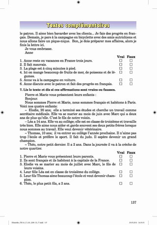 <
§
>
le patron. II aime bien bavarder avec les clients... Je fais des progres en fran­
gais. Demain, je pars ä la Campagne en bicyclette avec des amis autrichiens et
nous allons faire un pique-nique. Bon, je dois preparer mes affaires, alors je
finis la lettre ici.
Je vous embrasse.
Anne
Vrai Faux
1. Anne reste en vacances en France trois jours. □ □
2 . Il fait mauvais. □ □
3. La plage est a cinq minutes a pied. □ □
4. Ici on mange beaucoup de fruits de mer, de poissons et de le­ □ □
gumes.
5. Anne va a la campagne en voiture. □ □
6 . Anne discute avec le patron et fait des progres en frangais. □ □
7. Lis le texte et dis si ces affirmations sont vraies ou fausses.
Pierre et Marie vous presentent leurs enfants :
Bonjour.
Nous sommes Pierre et Marie, nous sommes frangais et habitons a Paris.
Voici nos quatre enfants:
- Elodie, 20 ans; elle a termine ses etudes et cherche un travail comme
secretaire medicale. Elle va se marier au mois de juin avec Marc qui a deux
ans de plus qu’elle. C’est le fils de notre voisin.
- Lea a 14 ans. Elle va au college; elle est en classe de troisieme et travaille
tres bien. Elle aime nous aider et garde souvent ses deux petits freres lorsque
nous sommes au travail. Elle veut devenir veterinaire.
- Thomas, 10 ans; il va entrer au college l’annee prochaine. II n ’aime pas
trop l’ecole et prefere le sport. II fait du judo. II espere devenir un grand
champion.
- Theo, notre petit dernier. II a 2 ans. Dans la joum ee il va a la creche de
notre quartier.
Vrai Faux
1. Pierre et Marie vous presentent leurs parents. □ □
2. Ils sont frangais et ils habitent a la capitale de la France. □ □
3. Elodie va se marier au mois de juillet avec Marc, le fils de □ □
leurs voisins.
4. Leur fille Lea est en classe de troisieme du college. □ □
5. Leur fils Thomas aime beaucoup l’ecole et veut devenir cham­ □ □
pion.
6 . Theo, le plus petit fils, a 2 ans. □ □
137
Klimenko_FM-6r_P_6.fr_(208-13)_V.indd 137 29.05.2014 16:19:35
 