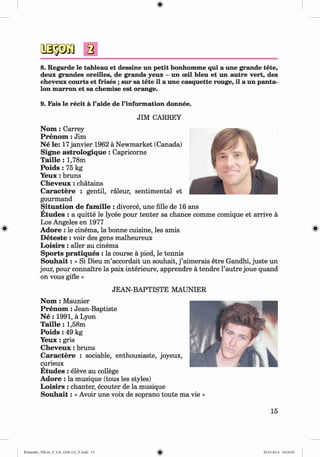 a
8. Regarde le tableau et dessine un petit bonhomme qui a une grande tete,
deux grandes oreilles, de grands yeux - un ceil bleu et un autre vert, des
cheveux courts et frises ; sur sa tete il a une casquette rouge, il a un panta­
lon marron et sa chemise est orange.
9. Fais le recit a l’aide de l’information donnee.
JIM CARREY
N om : Carrey
P ren om : Jim
N e le: 17janvier 1962 ä Newmarket (Canada)
Signe astrologiq u e: Capricorne
T aille : 1,78m
P o id s: 75 kg
Y eux: bruns
C h eveu x: chätains
C aractere : gentil, räleur, sentimental et
gourmand
Situation de fam ille : divorce, une fille de 16 ans
E tudes : a quitte le lycee pour tenter sa chance comme comique et arrive ä
Los Angeles en 1977
Adore : le cinema, la bonne cuisine, les amis
D eteste : voir des gens malheureux
L oisirs : aller au cinema
Sports pratiques : la course ä pied, le tennis
S o u h a it: « Si Dieu m ’accordait un souhait, j ’aimerais etre Gandhi, juste un
jour, pour connaitre la paix interieure, apprendre ä tendre l’autre joue quand
on vous gifle »
JEAN-BAPTISTE MAUNIER
N om : Maunier
P ren om : Jean-Baptiste
N e : 1991, a Lyon
T aille : 1,58m
Poids : 49 kg
Y eux: gris
C h eveu x: bruns
C aractere : sociable, enthousiaste, joyeux,
curieux
E tudes : eleve au college
Adore : la musique (tous les styles)
L oisirs : chanter, ecouter de la musique
S o u h a it: « Avoir une voix de soprano toute ma vie »
15
Klimenko_FM-6r_P_6.fr_(208-13)_V.indd 15 29.05.2014 16:18:59
 