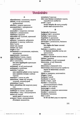 ф
ф
А
abandonner v залишати, кидати
abime, -е аф зіпсований,
зруйнований
abriter v давати притулок
accessoiriser v прикрашати
аксесуарами
accouder v спиратися ліктями
achever v завершувати
addition / рахунок
adorable adj чудовий, приємний
aigle т орел
ajouter v додавати, добавляти
amateur т аматор, любитель
ame / душа
amer adj гіркий
amere adj гірка
angle т кут
animateur т натхненник, керівник,
організатор
appartenir v належати
appellation/1
назва, скарга
apprentissage т навчання
art т мистецтво
les arts appliques прикладне
мистецтво
artisanal, -е adj ремісничий
artisanat т ремісник
assiette / тарілка
une assiette plate мілка тарілка
une assiette creuse глибока
тарілка
assumer v узяти на себе
astucieux, -euse adj хитрий,
лукавий, хитромудрий
attention / увага
faire attention (а) звертати увагу
(на)
attroupement т натовп
auditeur m слухач, аудиторія
ausculter v (мед.) вислуховувати
autre adj інший
autre part в іншому місці
avan ce/аванс, випередження
d’avance заздалегідь
aventure / пригода
dire une bonne aventure гадати,
передбачати майбутнє
avoir v мати
avoir besoin de мати потребу
avoir т а ї відчувати біль
В
baignade / купання
baigner (se) v купатися
balade / прогулянка
bapteme т хрещення
banal, -е adj банальний
bavarder v розмовляти, базікати
base /база
les regies de base основні
правила
bateau m корабель, судно
le bateau mouche катер для
прогулянки
becher v копати
becher la terre копати землю
betise /дурниця
bienveillant, -e adj гостинний
bienvenu, -e adj бажаний,
доречний
bienvenu m бажаний гість
bienvenue / благополучне прибуття
soyez le bienvenu ласкаво
просимо
bijou m прикраса, коштовність
blague/жарт
boisson / напій
bonheur m щастя
bord m берег, край
border v оточувати,
розташовуватися з боків
boulot т fam робота
breuvage т напій
bricolage т домашнє захоплення
broder v вишивати
broderie / вишивка
but т мета
le tir au but удар по воротам
Ф
151
Ф
Klimenko_FM-6r_P_6.fr_(208-13)_V.indd 151 29.05.2014 16:19:39
 