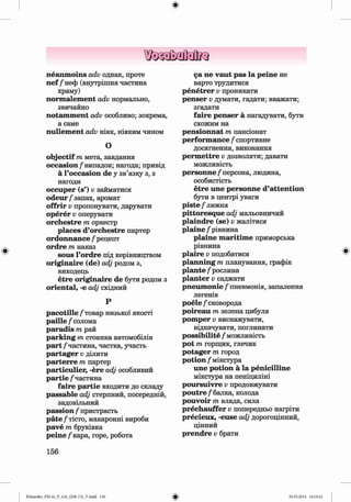 ф
ф
neanm oins adv однак, проте
n ef /неф (внутрішня частина
храму)
norm alem ent adv нормально,
звичайно
notam m ent adv особливо; зокрема,
а саме
nullem ent adv ніяк, ніяким чином
О
objectif т мета, завдання
occasion/випадок; нагода; привід
а Гoccasion de у зв’язку з, з
нагоди
occuper (s’) v займатися
o d eu r/ запах, аромат
offrir Vпропонувати, дарувати
operer Vоперувати
orchestre т оркестр
places d’orchestre партер
ordonnance / рецепт
ordre т наказ
sous l’ordre під керівництвом
originaire (de) adj родом з,
виходець
etre originaire de бути родом з
oriental, -е adj східний
Р
p a co tille/ товар низької якості
paille / солома
paradis т рай
parking т стоянка автомобілів
part /частина, частка, участь
partager Vділити
parterre т партер
particulier, -ere adj особливий
partie /частина
faire partie входити до складу
passable adj стерпний, посередній,
задовільний
passion / пристрасть
p äte/тісто, макаронні вироби
pave т бруківка
peine /кара, горе, робота
156
са ne vaut pas la peine не
варто трудитися
penetrer v проникати
penser v думати, гадати; вважати;
згадати
faire penser а нагадувати, бути
схожим на
pensionnat т пансіонат
perform ance / спортивне
досягнення, виконання
perm ettre Vдозволяти; давати
можливість
personne/персона, людина,
особистість
etre une personne d’attention
бути в центрі уваги
piste / лижня
pittoresque adj мальовничий
plaindre (se) v жалітися
plaine / рівнина
plaine m aritim e приморська
рівнина
plaire v подобатися
planning m планування, графік
plante / рослина
planter v саджати
pneum onie/ пневмонія, запалення
легенів
poele / сковорода
poireau т зелена цибуля
pom per Vвиснажувати,
відкачувати, поглинати
possibility / можливість
pot т горщик, глечик
potager т город
potion / мікстура
une potion a la penicilline
мікстура на пеніциліні
poursuivre Vпродовжувати
p o u tr e/балка, колода
pouvoir т влада, сила
prechauffer Vпопередньо нагріти
precieux, -euse adj дорогоцінний,
цінний
prendre v брати
Ф
Ф
Klimenko_FM-6r_P_6.fr_(208-13)_V.indd 156 29.05.2014 16:19:41
 