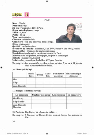 FILIP
N om : Nicolic
Prenom : Filip
N e le : Ierseptembre 1974 ä Paris
Signe astrologique : vierge
T a ille : 1,80 m
P o id s: 70 kg
Y eux: vert-noisette
C h eveu x: chätain-clair
C aractere : un peu colereux, mais sympa-
thique et genereux.
Q u a lite: perfectionniste
Situation de fam ille : celibataire, a un frere, Sacha et une sceur, Jessica
E tudes : Bac + 2 annees de langues orientales
D om icile : dans la region parisienne, au sud de Paris
A dore : Dieu, ses parents, les voyages, le sport et la musique
D eteste : la cigarette, l’alcool
L oisirs : la gymnastique, les ballets ä l’Opera Garnier
E x e m p 1e : Son nom est Carrey. Son prenom est Jim. II est ne le 17janvier
1962 ä Newmarket au Canada.
10. Dis de qui il s’agit.
celiba­
taire
divorse
a une
fille
a un frere et
une sceur
aime la musique
classique
Jim
Filip
Jean-Baptiste
11. Remplis le tableau suivant.
La personne C ouleur des yeux Les cheveux Le caractere
Jim Carrey
Filip Nicolic
Jean-Baptiste
Maunier
12. Parlez de Jim Carrey en « boule de neige » .
E x e m p l e : 1. Son nom est Carrey. 2. Son nom est Carrey. Son prenom est
Jim. ...
16
Klimenko_FM-6r_P_6.fr_(208-13)_V.indd 16 29.05.2014 16:18:59
 