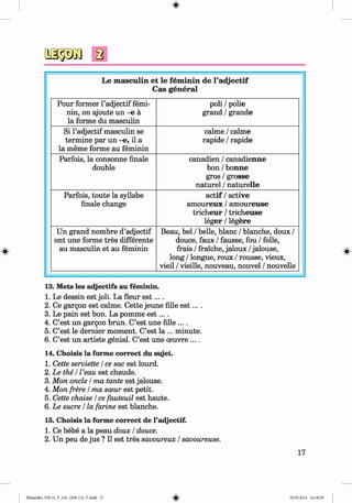 <
§>
#
Le m asculin et le fem inin de l’adjectif
Cas general
Pour former l’adjectif femi­
nin, on ajoute u n - e ä
la forme du masculin
poli / polie
grand / grande
Si l’adjectif masculin se
termine par un -e, il a
la meme forme au feminin
calme / calme
rapide / rapide
Parfois, la consonne finale
double
canadien / canadienne
bon / bonne
gros / grosse
naturel / naturelle
Parfois, toute la syllabe
finale change
actif / active
am oureux / am oureuse
tricheur / tricheuse
leger / legere
Un grand nombre d’adjectif
ont une forme tres differente
au masculin et au feminin
Beau, bei / belle, blanc / blanche, doux /
douce, faux / fausse, fou / folle,
frais / fraiche, jaloux / jalouse,
long / longue, roux / rousse, vieux,
vieil / vieille, nouveau, nouvel / nouvelle
13. Mets les adjectifs au feminin.
1. Le dessin est joli. La fleur e s t....
2. Ce gargon est calme. Cette jeune fille e s t....
3. Le pain est bon. La pomme e s t....
4. C’est un gargon brun. C’est une fille ....
5. C’est le dernier moment. C’est la ... minute.
6. C’est un artiste genial. C’est une oeuvre ... .
14. Choisis la forme correct du sujet.
1. Cette serviette / ce sac est lourd.
2. Le the / l’eau est chaude.
3. Mon oncle / ma tante est jalouse.
4. Mon frere / ma soeur est petit.
5. Cette chaise / ce fauteuil est haute.
6. Le sucre / la farine est blanche.
15. Choisis la forme correct de l’adjectif.
1. Ce bebe a la peau doux / douce.
2. Un peu de jus ? II est tres savoureux / savoureuse.
17
Klimenko_FM-6r_P_6.fr_(208-13)_V.indd 17 29.05.2014 16:18:59
 