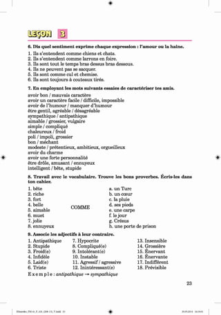 ф
ф
6. Dis quel sentiment exprime chaque expression : 1’amour ou la haine.
1. Ils s’entendent comme chiens et chats.
2. Ils s’entendent comme larrons en foire.
3. Ils sont tout le temps bras dessus bras dessous.
4. Ils ne peuvent pas se sacquer.
5. Ils sont comme cul et chemise.
6. Ils sont toujours a couteaux tires.
7. En employant les mots suivants essaies de caracteriser tes amis.
avoir bon / mauvais caractere
avoir un caractere facile / difficile, impossible
avoir de Thumour / manquer d’humour
etre gentil, agreable / desagreable
sympathique / antipathique
aimable / grossier, vulgaire
simple / complique
chaleureux / froid
poli / impoli, grossier
bon / mechant
modeste / pretentieux, ambitieux, orgueilleux
avoir du charme
avoir une forte personnalite
etre dröle, amüsant / ennuyeux
intelligent / bete, stupide
8. Travail avec le vocabulaire. Trouve les bons proverbes. Ecris-les dans
ton cahier.
1. bete
2. riche
3. fort
4. belle
5. aimable
6. muet
7. jolie
8. ennuyeux
COMME
a. un Turc
b. un cceur
c. la pluie
d. ses pieds
e. une carpe
f. le jour
g. Cresus
h. une porte de prison
9. Associe les adjectifs ä leur contraire.
1. Antipathique
2. Stupide
3. Froid(e)
4. Infidele
5. Laid(e)
6. Triste
7. Hypocrite
8. Complique(e)
9. Intolerant(e)
10. Instable
11. Agressif / agressive
12. Ininteressant(e)
E x e m p 1e : antipathique -*• sympathique
13. Insensible
14. Grossiere
15. Enervant
16. Enervante
17. Indifferent
18. Previsible
23
Ф
Klimenko_FM-6r_P_6.fr_(208-13)_V.indd 23
Ф 29.05.2014 16:19:01
 