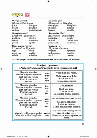 <
§>
V ierge (terre)
23 aoüt - 22 septembre
juste intrigant
delicat honnete
curieux individualiste
Scorpion (eau)
23 octobre - 21 novembre
pratique sincere
secret souverain
gentil sportif
C apricom e (terre)
21 decembre -1 9 janvier
sage fidele
genereux rapide
solide solitaire
B alance (air)
23 septembre - 22 octobre
energique discipline
idealiste aimable
bavard sociable
Sagittaire (feu)
22 novembre - 20 decembre
optimiste simple
liberal romantique
passionne fanatique
Verseau (air)
20janvier - 20 mars
original agreable
independant sensible
actif tolerant
12. Fais les portraits moraux des membres de ta fam ille et de tes amis.
L ’a d jectif p o ssessif
L’a d jectif p o ssessif s’accord e avec le nom q ui su it
Masculin singulier
Feminin singulier commen-
gant par une voyelle
Feminin singulier
Pluriel
m on
m on
m a
m es
Voila m on ami Alban.
Voila m on amie Julie.
C’est m a mere.
Ce sont m es parents.
Masculin singulier
Feminin singulier commen-
gant par une voyelle
Feminin singulier
Pluriel
ton
ton
ta
tes
C’est ton ami.
C’est ton amie.
C’est ta tante.
Ce sont tes grands-parents.
Masculin singulier
Feminin singulier commen-
gant par une voyelle
Feminin singulier
Pluriel
son
son
sa
ses
Elle aime beaucoup son cousin.
Elle adore son ecole.
11aime sa cousine.
11aime beaucoup ses parents.
Masculin et feminin singulier
Masculin et feminin pluriel
notre
nos
Nous aimons beaucoup notre
pere et notre mere.
Nous aimons beaucoup nos pa­
rents.
25
Klimenko_FM-6r_P_6.fr_(208-13)_V.indd 25 29.05.2014 16:19:01
 