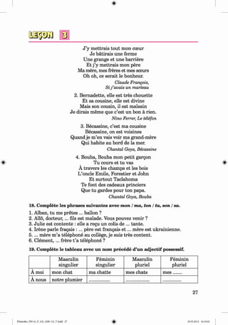 0
0
J ’y mettrais tout mon cceur
Je batirais une ferme
Une grange et une barriere
Et j ’y mettrais mon pere
Ma mere, mes freres et mes soeurs
Oh oh, ce serait le bonheur.
Claude Frangois,
Sij ’avais un marteau
2. Bernadette, elle est tres chouette
Et sa cousine, elle est divine
Mais son cousin, il est malsain
Je dirais meme que c’est un bon a rien.
Nino Ferrer, Le telefon
3. Becassine, c’est ma cousine
Becassine, on est voisines
Quand je m’en vais voir ma grand-mere
Qui habite au bord de la mer.
Chantal Goya, Becassine
4. Bouba, Bouba mon petit gargon
Tu cours et tu vas
A travers les champs et les bois
L’oncle Emile, Forestier et John
Et surtout Taclahoma
Te font des cadeaux princiers
Que tu gardes pour ton papa.
Chantal Goya, Bouba
18. Complete les phrases suivantes avec mon / ma, ton / ta, son / sa.
1. Alban, tu me pretes ... ballon ?
2. Alio, docteur,... fils est malade. Vous pouvez venir ?
3. Julie est contente : elle a regu un colis de ... tante.
4. Irene parle fragais : ... pere est frangais e t ... mere est ukrainienne.
5.... mere m ’a telephone au college, je suis tres content.
6. C lem ent,... frere t ’a telephone ?
19. Complete le tableau avec un nom precede d’un adjectif possessif.
Masculin
singulier
Feminin
singulier
Masculin
pluriel
Feminin
pluriel
A moi mon chat ma chatte mes chats m es.......
A nous notre plumier
0
27
0
Klimenko_FM-6r_P_6.fr_(208-13)_V.indd 27 29.05.2014 16:19:02
 