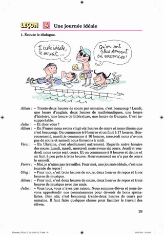 <
§>
Une journee ideale
#
1. Ecoute le dialogue.
A lban: - Trente-deux heures de cours par semaine, c’est beaucoup ! Lundi,
une heure d’anglais, deux heures de mathematiques, une heure
d’histoire, une heure de litterature, une heure de frangais. C’est in­
supportable.
J u lie : - Et chez vous ?
Alban : - En France nous avons vingt-six heures de cours et nous disons que
c’est beaucoup. On commence a 9 heures et on finit a 17 heures. Heu­
reusement, mardi je commence a 10 heures, mercredi nous n ’avons
pas de cours et samedi nous finissons a midi.
Vira: - En Ukraine, c’est absolument autrement. Regarde notre horaire
des cours. Lundi, mardi, mercredi nous avons six cours. Jeudi et ven-
dredi nous avons sept cours. Et on commence a 8 heures et demie et
on finit a peu pres a trois heures. Heureusement on n ’a pas de cours
le samedi.
Pierre: - Moi, je n ’aime pas travailler. Pour moi, une journee ideale, c’est une
journee de repos !
Oleg: - Pour moi, c’est trois heures de cours, deux heures de repos et trois
heures de musique.
Alban : - Pour moi, c’est deux heures de cours, deux heures de repos et trois
heures de musique avec des amis.
J u lie : - Vous tous, vous n ’avez pas raison. Nous sommes eleves et nous de­
vons approfondir nos connaissances pour devenir de bons specia-
listes. Bien sur, c’est beaucoup trente-deux heures de cours par
semaine. II faut faire quelques choses pour faciliter le travail des
eleves.
29
Klimenko_FM-6r_P_6.fr_(208-13)_V.indd 29 29.05.2014 16:19:03
 