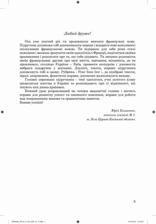 ф
Любий друже!
Ось уже шостий рік ти продовжуєш вивчати французьку мову.
Підручник допоможе тобі вдосконалити знання і відкрити нові можливості
спілкування французькою мовою. Ти відкриєш для себе різні стилі
мовлення і зможеш зрозуміти своїх однолітків з Франції, поділитися своїми
враженнями і розпитати про те, що тебе цікавить. Ти зможеш розповісти
своїм французьким друзям про своє життя, навчання, місцевість, де ти
проживаєш, столицю України - Київ, провести екскурсію і допомогти
вибрати подарунок у магазині. Діалоги, тексти, вправи підручника
допоможуть тобі в цьому. Рубрика « Pour bien lire », де підібрані тексти,
вірші, скоромовки, фонетичні вправи, допоможе вдосконалити вимову.
Головні персонажі підручника - твої однолітки, учні шостого класу
цікавляться життям в Україні та розповідають про ті відмінності, які
існують між двома країнами.
Кожний урок розрахований на чотири академічні години і містить
вправи для розвитку усного та писемного мовлення, вправи для роботи
над покращенням вимови та граматичних навичок.
Бажаю успіхів!
Ф Юрій Клименко,
вчитель гімназії № 1,
м. Біла Церква Київської області
Ф
3
Klimenko_FM-6r_P_6.fr_(208-13)_V.indd 3
Ф 29.05.2014 16:18:55
 