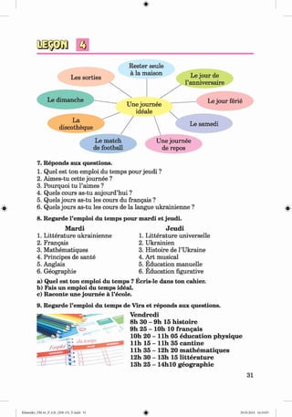 <
#
>
f t
Rester seule
#
7. Reponds aux questions.
1. Quel est ton emploi du temps pour jeudi ?
2. Aimes-tu cette journee ?
3. Pourquoi tu l’aimes ?
4. Quels cours as-tu aujourd’hui ?
5. Quels jours as-tu les cours du frangais ?
6. Quels jours as-tu les cours de la langue ukrainienne ?
8. Regarde l’emploi du temps pour mardi et jeudi.
Mardi Jeudi
1. Litterature ukrainienne 1. Litterature universelle
2. Frangais 2. Ukrainien
3. Mathematiques 3. Histoire de 1’Ukraine
4. Principes de sante 4. Art musical
5. Anglais 5. Education manuelle
6. Geographic 6. Education figurative
a) Quel est ton emploi du temps ? Ecris-le dans ton cahier.
b) Fais un emploi du temps ideal.
c) Raconte une journee a l’ecole.
9. Regarde l’emploi du temps de Vira et reponds aux questions.
Vendredi
8h 30 - 9h 15 histoire
9h 25 - lOh 10 frangais
lOh 20 - llh 05 education physique
llh 15 - llh 35 cantine
llh 35 - 12h 20 m athem atiques
12h 30 - 13h 15 litterature
13h 25 - 14hl0 geographie
31
#
#
Klimenko_FM-6r_P_6.fr_(208-13)_V.indd 31 29.05.2014 16:19:03
 