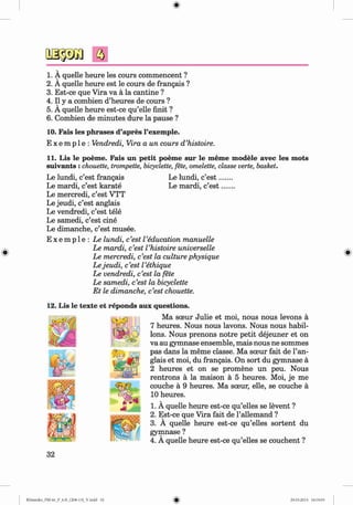 f t
1. A quelle heure les cours commencent ?
2. A quelle heure est le cours de frangais ?
3. Est-ce que Vira va a la cantine ?
4. II y a combien d’heures de cours ?
5. A quelle heure est-ce qu’elle finit ?
6. Combien de minutes dure la pause ?
10. Fais les phrases d’apres l’exemple.
E x e m p 1e : Vendredi, Vira a un cours d ’histoire.
11. Lis le poeme. Fais un petit poeme sur le meme modele avec les mots
suivants :chouette, trompette, bicyclette, fete, omelette, classe verte, basket.
Le lundi, c’est frangais Le lundi, c’e s t.
Le mardi, c’est karate Le mardi, c’est
Le mercredi, c’est VTT
Le jeudi, c’est anglais
Le vendredi, c’est tele
Le samedi, c’est cine
Le dimanche, c’est musee.
E x e m p l e : Le lundi, c’est I’education manuelle
Le mardi, c’est l ’histoire universelle
Le mercredi, c’est la culture physique
Le jeudi, c’est I’ethique
Le vendredi, c’est la fete
Le samedi, c’est la bicyclette
Et le dimanche, c’est chouette.
12. Lis le texte et reponds aux questions.
Ma soeur Julie et moi, nous nous levons a
7 heures. Nous nous lavons. Nous nous habil-
lons. Nous prenons notre petit dejeuner et on
va au gymnase ensemble, mais nous ne sommes
pas dans la meme classe. Ma soeur fait de l’an-
glais et moi, du frangais. On sort du gymnase a
2 heures et on se promene un peu. Nous
rentrons a la maison a 5 heures. Moi, je me
couche a 9 heures. Ma sceur, elle, se couche a
10 heures.
1. A quelle heure est-ce qu’elles se levent ?
2. Est-ce que Vira fait de l’allemand ?
3. A quelle heure est-ce qu’elles sortent du
gymnase ?
4. A quelle heure est-ce qu’elles se couchent ?
32
Klimenko_FM-6r_P_6.fr_(208-13)_V.indd 32 29.05.2014 16:19:03
 