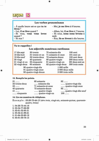 <
§>
L es verb es pronom inaux
- A quelle heure est-ce que tu te
leves ?
- Lui, il se leve quand ?
- Et vous, vous vous levez
quand ?
- Et eux ?
- Moi, je me leve a 8 heures.
- Alban, lui, il se leve a 7 heures.
- Et nous, nous nous levons a
midi.
- Eux, ils se levent a dix heures.
Tu te rap p elles!
L es a d jectifs num eraux card in au x
17 dix-sept 30 trente 70 soixante-dix 100 cent
18 dix-huit 31 trente et un 71 soixante et onze 101 cent un
19 dix-neuf 32 trente-deux 72 soixante-douze 102 cent deux
20 vingt 40 quarante 80 quatre-vingts 200 deux cents
21 vingt et un 50 cinquante 81 quatre-vingt-un 201 deux cent un
22 vingt-deux 60 soixante 82 quatre-vingt-deux 300 trois cents
90 quatre-vingt-dix 1 000 mille
91 quatre-vingt-onze 2 000 deux mille
92 quatre-vingt-douze 3 000 trois mille
13. Remplis les points.
3 1 ....... 60 soixante 8 2 .......
32 trente-deux ......soixante-dix .......quatre-vingt-dix
3 3 ....... 71 soixante-et-onze .......quatre-vingt-onze
40 quarante 72 soixante-douze 9 2 .......
4 1 ....... .......quatre-vingts .......quatre-vingt-dix-neuf
.......cinquante .......quatre-vingt-un 100.......
14. Lis ces numeros de telephone.
E x e m p l e : 03-26-75-44-13 (zero trois, vingt-six, soixante-quinze, quarante-
quatre, treize)
1. 04-26-75-44-16
2. 03-34-77-86-99
3. 02-61-52-95-31
4. 05-32-41-96-21
5. 01-64-32-90-18
6. 05-81-59-76-15
33
Klimenko_FM-6r_P_6.fr_(208-13)_V.indd 33 29.05.2014 16:19:04
 