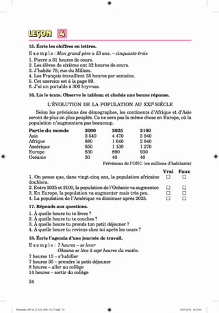 <
§>
a
#
15. Ecris les chiffres en lettres.
E x e m p 1e : Mon grand-pere a 53 ans. - cinquante-trois
1. Pierre a 31 heures de cours.
2. Les eleves de sixieme ont 32 heures de cours.
3. J ’habite 78, rue du Millam.
4. Les Frangais travaillent 35 heures par semaine.
5. Cet exercice est a la page 89.
6. J ’ai un portable a 300 hryvnas.
16. Lis le texte. Observe le tableau et choisis une bonne reponse.
L’EVOLUTION DE LA POPULATION AU XXF SIECLE
Selon les previsions des demographes, les continents d’Afrique et d’Asie
seront de plus en plus peuples. Ce ne sera pas la meme chose en Europe, ou la
population n ’augmentera pas beaucoup.
P a rtie d u m onde 2000 2025 2100
Asie 3 540 4 470 5 940
Afrique 880 1640 2 840
Amerique 850 1 130 1270
Europe 830 890 930
Oceanie 30 40 40
Previsions de l’ONU (en millions d’habitants)
Vrai Faux
□ □
□ □
□ □
□ □
17. Reponds aux questions.
1. A quelle heure tu te leves ?
2. A quelle heure tu te couches ?
3. A quelle heure tu prends ton petit dejeuner ?
4. A quelle heure tu reviens chez toi apres les cours ?
18. Ecris l’agenda d’une joum ee de travail.
E x e m p l e : 7 heures - se lever
Oksana se leve a sept heures du matin.
7 heures 15 - s’habiller
7 heures 30 - prendre le petit dejeuner
8 heures - aller au college
14 heures - sortir du college
34
1. On pense que, dans vingt-cinq ans, la population africaine
doublera.
2. Entre 2025 et 2100, la population de l’Oceanie va augmenter.
3. En Europe, la population va augmenter mais tres peu.
4. La population de l’Amerique va diminuer apres 2025.
Klimenko_FM-6r_P_6.fr_(208-13)_V.indd 34 29.05.2014 16:19:04
 