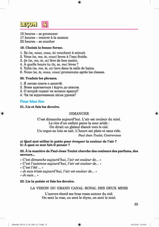 ф
15 heures - se promener
17 heures - rentrer a la maison
22 heures - se coucher
19. Choisis la bonne forme.
1. Ils (se, nous, vous, te) couchent a minuit.
2. Vous (se, me, te, vous) lavez a l’eau froide.
3. Je (se, me, te, ce) leve de bon matin.
4. A quelle heure tu (te, se, me) leves ?
5. Yulia (se, me, te, ce) lave dans la salle de bains.
6. Nous (se, te, nous, vous) promenons apres les classes.
20. Traduis les phrases.
1. Я лягаю спати о десятій.
2. Вони вдягаються і йдуть до школи.
3. О котрій годині ти встаєш вранці?
4. Чи ти відпочиваєш після уроків?
Pour bien lire
21. Lis et fais les devoirs.
# DIMANCHE #
C’est dimanche aujourd’hui. L’air est couleur du miel.
Le rire d’un enfant perce la cour aride :
On dirait un glai'eul elance vers le ciel.
Un orgue au loin se tait. L’heure est plate et sans ride.
Paul Jean Toulet, Contrerimes
a) Quel mot utilise le poete pour evoquer la couleur de l’air ?
b) A quoi ce mot fait-il penser ?
22. A la maniere de Paul-Jean Toulet cherche des couleurs des parfums, des
saveurs...
« C’est dimanche aujourd’hui, I’air est couleur de... »
« C’est I’automne aujourd’hui, I’air est couleur de... »
« C’est I’ete...»
« Je suis triste aujourd’hui, I’air est couleur de... »
« Je suis... »
23. Lis la poesie et fais les devoirs.
LA VISION DU GRAND CANAL ROYAL DES DEUX MERS
L’aurore etend ses bras roses autour du ciel.
On sent la rose, on sent le thym, on sent le miel.
35
Ф
Klimenko_FM-6r_P_6.fr_(208-13)_V.indd 35 29.05.2014 16:19:04
 