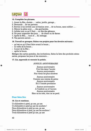 0
0
s
15. Complete les phrases.
1. Avant la fete, choisis ...: salon, jardin, garage...
2. Demande ... de tes parents.
3. Envoie a tes invites une invitation avec ... de ta bourn, sans oublier ....
4. Decore la piece avec ..., des guirlandes.
5. Achete tout ce qu’il fa u t... ou fais des gateaux.
6. On peut organiser des jeu x ,... de chant ou de danse.
7. Apres la fete,... tout e t ... du menage.
8. Tes parents sero n t....
16. Travail en groupes. Faites vos projets pour les devoirs suivants :
- qu’est-ce qu’il faut faire avant le bourn ;
- la veille de la bourn ;
- le jour de la fete ;
- apres la bourn.
Redigez des cartes postales, des invitations, faites la liste des produits neces­
saires, proposez les jeux et les concours...
17. Lis, apprends et raconte la poesie.
JOYEUX ANNIVERSAIRE
Joyeux anniversaire
Une fois dans l’annee
Joyeux anniversaire
Nos voeux les plus sinceres
Joyeux anniversaire
Comme une remise de peine
Joyeux anniversaire
Et a l’annee prochaine
Joyeux anniversaire
A l’endroit ou a l’envers
Joyeux anniversaire
Rien ne se cree, rien ne se perd.
0
Pour bien lire
18. Lis et continue.
Un kilometre a pied, ga use, ga use
Un kilometre a pied ga use les souliers !
Deux kilometres a pied ga use, ga use
Deux kilometres a pied, ga use les souliers !
Trois kilometres a pied ga use, ga use
42
0
Klimenko_FM-6r_P_6.fr_(208-13)_V.indd 42 29.05.2014 16:19:06
 