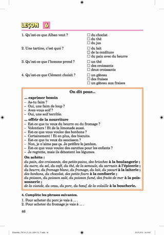 <
§>
#
□ du choclat
□ du the
□ du jus
□ du lait
□ de la confiture
□ du pain avec du beurre
□ un the
□ des croissants
□ deux croissants
□ un gateau
□ des fraises
□ un gateau aux fraises
On d it pour...
... exprim er besoin
- As-tu faim ?
- Oui, une faim de loup ?
- Avez-vous soif ?
- Oui, une soif terrible.
... offrir de la nourriture
- Est-ce que tu veux du beurre ou du fromage ?
- Volontiers ! Et de la limonade aussi.
- Est-ce que vous voulez des bonbons ?
- C ertainem ent! Et en plus, des biscuits.
- Est-ce que tu veux du saucisson ?
- Non, je n ’aime pas ga. Je prefere le jambon.
- Est-ce que vous voulez des carottes pour les enfants ?
- Je regrette, mais ils detestent les legumes.
On achete :
du pain, des croissants, des petits-pains, des brioches a la boulangerie ;
du sucre, du sel, du cafe, du the, de la semoule, du sarrasin a l’ep icerie ;
du beurre, du fromage blanc, du fromage, du lait, du yaourt a la la ite r ie ;
des bonbons, du chocolat, des petits fours a la confiserie ;
du poisson, du poisson sale, du poisson fume, des fruits de mer a la pois-
sonnerie ;
de la viande, du veau, du pore, du bceuf, de la volatile a la boucherie.
1. Qu’est-ce que Alban veut ?
2. Une tartine, e’est quoi ?
3. Qu’est-ce que l’homme prend ?
4. Qu’est-ce que Clement choisit ?
4. Complete les phrases suivantes.
1. Pour acheter du pore je vais a ....
2. Pour acheter du fromage je vais a ....
46
Klimenko_FM-6r_P_6.fr_(208-13)_V.indd 46 29.05.2014 16:19:07
 