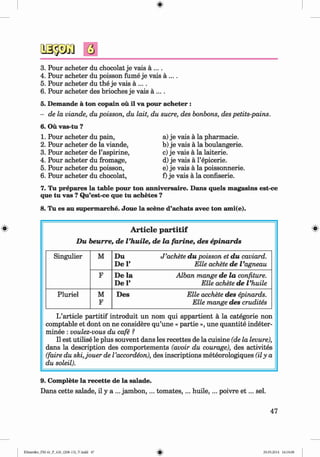 <
§>
3.
4.
5.
6.
5.
6.
1.
2.
3.
4.
5.
6.
Pour acheter du chocolat je vais a ....
Pour acheter du poisson fume je vais a ... .
Pour acheter du the je vais a ....
Pour acheter des brioches je vais a ....
Demande a ton copain ou il va pour acheter :
de la viande, du poisson, du lait, du sucre, des bonbons, des petits-pains.
Ou vas-tu ?
Pour acheter du pain,
Pour acheter de la viande,
Pour acheter de l’aspirine,
Pour acheter du fromage,
Pour acheter du poisson,
Pour acheter du chocolat,
a) je vais a la pharmacie.
b) je vais a la boulangerie.
c) je vais a la laiterie.
d) je vais a l’epicerie.
e) je vais a la poissonnerie.
f) je vais a la confiserie.
7. Tu prepares la table pour ton anniversaire. Dans quels magasins est-ce
que tu vas ? Qu’est-ce que tu achetes ?
8. Tu es au supermarche. Joue la scene d’achats avec ton ami(e).
# A rticle p a r titif
D u beurre, de Vhuile, de la fa rin e, des epinards
Singulier M D u J ’achete d u poisson et d u caviard.
De V Elle achete de Vagneau
F De la Alban mange de la confiture.
De P Elle achete de Vhuile
Pluriel M
F
Des Elle acchete des epinards.
Elle mange des crudites
L’article partitif introduit un nom qui appartient a la categorie non
comptable et dont on ne considere qu’une « partie », une quantite indeter-
minee : voulez-vous du cafe ?
II est utilise le plus souvent dans les recettes de la cuisine (de la levure),
dans la description des comportements (avoir du courage), des activites
(faire du ski,jouer de I’accordeon), des inscriptions meteorologiques (ily a
du soleil).
9. Complete la recette de la salade.
Dans cette salade, il y a ... jam bon,... tom ates,... huile,... poivre e t ... sel.
47
Klimenko_FM-6r_P_6.fr_(208-13)_V.indd 47 29.05.2014 16:19:08
 