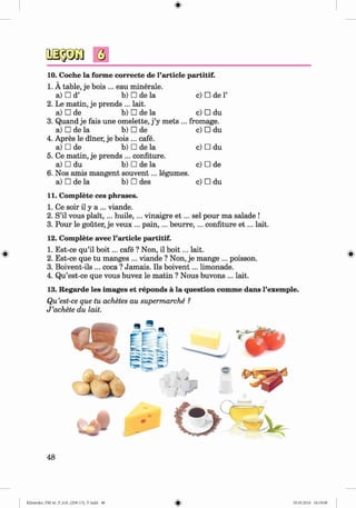 #
Q
10. Coche la forme correcte de l’article partitif.
1. A table, je bois ... eau minerale.
a) □ d’ b) □ de la c) □ de1’
2. Le matin, je prends ... lait.
a) □ de b) □ de la c) □ du
3. Quand je fais une omelette, j’y mets ... fromage.
a) □ de la b) □ de c) □ du
4. Apres le diner, je bois ... cafe.
a) □ de b) □ de la c) □ du
5. Ce matin, je prends ... confiture.
a) □ du b) □ de la c) □ de
6. Nos amis mangent souvent... legumes.
a) □ de la b) □ des c) □ du
11. Complete ces phrases.
1. Ce soir il y a ... viande.
2. S’il vous p lait,... huile,... vinaigre e t ... sel pour ma salade !
3. Pour le gouter, je veux ... p ain ,... b eurre,... confiture e t ... lait.
12. Complete avec Particle partitif.
1. Est-ce qu’il b o it... cafe ? Non, il b o it... lait.
2. Est-ce que tu manges ... viande ? Non, je mange ... poisson.
3. Boivent-ils ... coca ? Jamais. Ils boivent... limonade.
4. Qu’est-ce que vous buvez le matin ? Nous buvons ... lait.
13. Regarde les images et reponds a la question comme dans l’exemple.
Qu’est-ce que tu achetes au supermarche ?
J ’achete du lait.
#
Klimenko_FM-6r_P_6.fr_(208-13)_V.indd 29.05.2014 16:19:08
 