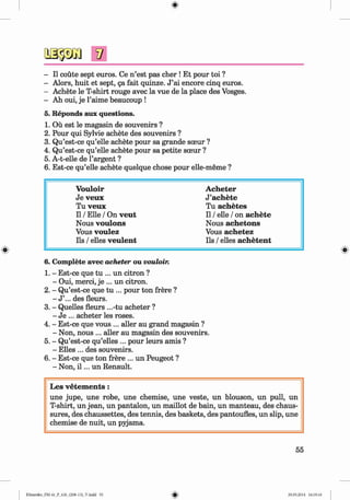 <
§>
- II coute sept euros. Ce n ’est pas cher ! Et pour toi ?
- Alors, huit et sept, ga fait quinze. J ’ai encore cinq euros.
- Achete le T-shirt rouge avec la vue de la place des Vosges.
- Ah oui, je l’aime beaucoup !
5. Reponds aux questions.
1. Ou est le magasin de souvenirs ?
2. Pour qui Sylvie achete des souvenirs ?
3. Qu’est-ce qu’elle achete pour sa grande sceur ?
4. Qu’est-ce qu’elle achete pour sa petite sceur ?
5. A-t-elle de l’argent ?
6. Est-ce qu’elle achete quelque chose pour elle-meme ?
V ouloir A cheter
Je veux J’achete
Tu veux Tu achetes
11/ Elle / On veut 11/ eile / on achete
Nous voulons Nous achetons
Vous voulez Vous achetez
Ils / elles veulent Ils / elles achetent
6. Complete avec acheter ou vouloir.
1. - Est-ce que tu ... un citron ?
- Oui, merci, je ... un citron.
2. - Qu’est-ce que tu ... pour ton frere ?
- J ’... des fleurs.
3. - Quelles fleurs ...-tu acheter ?
- Je ... acheter les roses.
4. - Est-ce que vous ... aller au grand magasin ?
- Non, nous ... edler au magasin des souvenirs.
5. - Qu’est-ce qu’elles ... pour leurs amis ?
- Elies ... des souvenirs.
6. - Est-ce que ton frere ... un Peugeot ?
- Non, i l ... un Renault.
Les v etem en ts:
une jupe, une robe, une chemise, une veste, un blouson, un pull, un
T-shirt, un jean, un pantalon, un maillot de bain, un manteau, des chaus-
sures, des chaussettes, des tennis, des baskets, des pantoufles, un slip, une
chemise de nuit, un pyjama.
55
Klimenko_FM-6r_P_6.fr_(208-13)_V.indd 55 29.05.2014 16:19:10
 