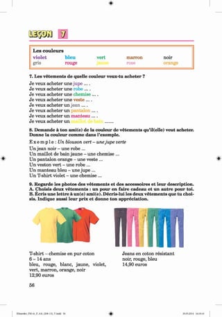 V
L es couleurs
vio let bleu vert marron noir
gris rouge rose orange
7. Les vetem ents de quelle couleur veux-tu acheter ?
Je veux acheter une jupe ....
Je veux acheter une robe ....
Je veux acheter une chemise ....
Je veux acheter une veste ....
Je veux acheter un jean ....
Je veux acheter un jantalon ....
Je veux acheter un manteau ....
Je veux acheter un .......
8. Demande a ton ami(e) de la couleur de vetements qu’il(elle) veut acheter.
Donne la couleur comme dans l’exemple.
E x e m p 1e : Un blouson vert - unejupe verte
Un jean noir - une robe ...
Un maillot de bain jaune - une chemise ...
Un pantalon orange - une veste... ^
Un veston vert - une robe ...
Un manteau bleu - une jupe ...
Un T-shirt violet - une chemise ...
9. Regarde les photos des vetem ents et des accessoires et leur description.
A. Choisis deux vetem ents : un pour en faire cadeau et un autre pour toi.
B. Ecris une lettre a un(e) ami(e). Decris-lui les deux vetem ents que tu choi­
sis. Indique aussi leur prix et donne ton appreciation.
T-shirt - chemise en pur coton
6 - 1 4 ans
bleu, rouge, blanc, jaune, violet,
vert, marron, orange, noir
12,90 euros
Jeans en coton resistant
noir, rouge, bleu
14,90 euros
56
Klimenko_FM-6r_P_6.fr_(208-13)_V.indd 56 29.05.2014 16:19:10
 