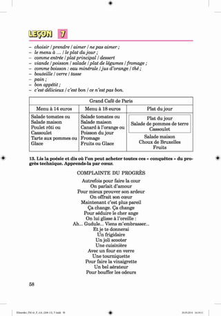 V
- choisir / prendre / aimer / ne pas aim er;
- le menu a ... He plat du jo u r;
- comme entree / plat principal / dessert
- viande /poisson / salade / plat de legumes / fromage ;
- comme boisson : eau minerale /ju s d ’orange / the ;
- bouteille / verre / tasse
- pain;
- bon appetit ;
- c’est delicieux / c’est bon / ce n ’estpas bon.
Grand Cafe de Paris
Menu ä 14 euros Menu a 18 euros Plat du jour
Salade tomates ou
Salade maison
Poulet roti ou
Cassoulet
Tarte aux pommes ou
Glace
Salade tomates ou
Salade maison
Canard a l’orange ou
Poisson du jour
Fromage
Fruits ou Glace
Plat du jour
Salade de pommes de terre
Cassoulet
Salade maison
Choux de Bruxelles
Fruits
# 13. Lis la poesie et dis ou l’on peut acheter toutes ces « conquetes » du pro
gres technique. Apprends-la par coeur.
COMPLAINTE DU PROGRES
Autrefois pour faire la cour
On parlait d’amour
Pour mieux prouver son ardeur
On offrait son coeur
M aintenant c’est plus pared
Qa change. Qa change
Pour seduire le cher ange
On lui glisse a l’oreille :
Ah... Gudule... Viens m’embrasser...
Et je te donnerai
Un frigidaire
Un joli scooter
Une cuisiniere
Avec un four en verre
Une toum iquette
Pour faire la vinaigrette
Un bel aerateur
Pour bouffer les odeurs
58
Klimenko_FM-6r_P_6.fr_(208-13)_V.indd 58 29.05.2014 16:19:11
 
