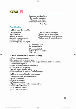 <
§>
#
Des draps qui chauffent
Un pistolet ä gaufres
Un avion pour deux
En nous serons heureux.
Boris Vian
Pour bien lire
14. Lis le plus vite possible.
1. Charlemagne
Roi d’Espagne
A battu sa femme
A grands coups de canne.
La canne a casse,
Charlemagne n ’a pas gagne.
2. La girafe et la girouette,
Vent du sud et vent de Test,
Tendent leur cou vers l’alouette,
Vent du nord et vent de l’ouest.
3. Une automobile
Parcourait la ville
D’oü venait-elle ?
Je te le donne en mille :
- De Lille
15. Lis et prete attention aux sons [k] et [g].
1. C’est un gargon sympa.
2. Le saumon est un poisson gras.
3. Vous connaissez mon frere, c’est un gargon brun, ä cöte de Gabriel.
4. Vous allez ä la gare ?
5. Nous habitons dans une grande ville.
6. Viens avec moi au garage.
7. Je vais courir tous les soirs.
8. On regarde sur la carte si c’est la Garonne.
16. Lis et prononce bien les sons nasaux.
1. Mon grand-pere part demain matin.
2. C’est interessant.
3. II vend sa voiture.
4. J ’adore ces chants.
5. Qu’est-ce que vous voulez comme entree ?
6. Viens vite, le train est la.
7. Elle est toute blanche.
8. Ah ! C’est intelligent!
59
Klimenko_FM-6r_P_6.fr_(208-13)_V.indd 59 29.05.2014 16:19:11
 