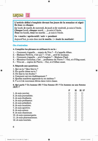 <
§>
L’article defini s’em ploie devant les jours de la sem aine et signi-
fie tous ou chaque.
Le lundi, le mardi, le mercredi, le jeudi et le vendredi, je suis a l’ecole.
C haque lundi, chaque m a r d i j e suis a l’ecole.
Tous les lundis, tous les mardis je suis a l’ecole.
Le + m atin / apres-m idi / soir = pendant
Aujourd’hui, je suis chez moi le m a tin . (= toute la m atinee)
#
On s’entraine
4. Complete les phrases en utilisant le ou la :
1. - Comment s’appelle ... copain de Vira ? - II s’appelle Alban.
2. - Madame Pavlova, c’est qui ? - C’e s t... prof de musique.
3. - Comment s’appelle ... prof d’anglais ? - Madame Figol.
4. - Monsieur Gontchar, c’e s t... professeur de Pierre ? - Oui, et d’Oleg aussi.
5. - Vira e s t... copine de Pierre. - Oui, et d’Alban aussi.
5. Reponds aux questions.
1. Qui es-tu ? Que fais-tu ?
2. En quelle classe es-tu ?
3. Ou fais-tu tes etudes ?
4. Comment est-ton etablissement ?
5. Quelles matieres apprends-tu en sixieme ?
6. Y a-t-il de nouveaux eleves dans votre classe.
6. Qui parle ? Un homme (H) ? Une fem m e (F) ? Un homme ou une femme
(H/F) ?
F H H /F
1. Je suis ouvrier. □ □ □
2. Je suis journaliste. □ □ □
3. Je suis etudiante. □ □ □
4. Je suis professeur. □ □ □
5. Je suis president. □ □ □
6. Je suis musicien. □ □ □
7. Je suis sportive. □ □ □
8. Je suis acteur. □ □ □
9. Je suis chanteuse. □ □ □
10. Je suis commergante. □ □ □
11. Je suis pharmacienne. □ □ □
12. Je suis touriste. □ □ □
6
Klimenko_FM-6r_P_6.fr_(208-13)_V.indd 6 29.05.2014 16:18:56
 
