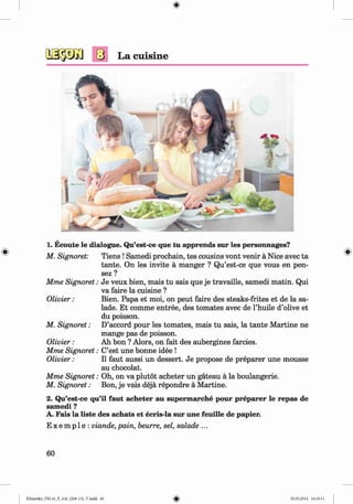 <
§>
#
La cuisine
1. Ecoute le dialogue. Qu’est-ce que tu apprends sur les personnages?
M. Signoret: T iens!Samedi prochain, tes cousins vont venir a Nice avec ta
tante. On les invite a manger ? Qu’est-ce que vous en pen-
sez ?
Mme Signoret: Je veux bien, mais tu sais que je travaille, samedi matin. Qui
va faire la cuisine ?
Olivier: Bien. Papa et moi, on peut faire des steaks-frites et de la sa­
lade. Et comme entree, des tomates avec de l’huile d’olive et
du poisson.
M. Signoret: D’accord pour les tomates, mais tu sais, la tante Martine ne
mange pas de poisson.
Olivier: Ah bon ? Alors, on fait des aubergines farcies.
Mme Signoret: C’est une bonne idee !
Olivier: II faut aussi un dessert. Je propose de preparer une mousse
au chocolat.
Mme Signoret: Oh, on va plutot acheter un gateau a la boulangerie.
M. Signoret: Bon, je vais deja repondre a Martine.
2. Qu’est-ce qu’il faut acheter au supermarche pour preparer le repas de
samedi ?
A. Fais la liste des achats et ecris-la sur une feuille de papier.
E x e m p 1e : viande, pain, beurre, sel, salade ...
60
Klimenko_FM-6r_P_6.fr_(208-13)_V.indd 60 29.05.2014 16:19:11
 