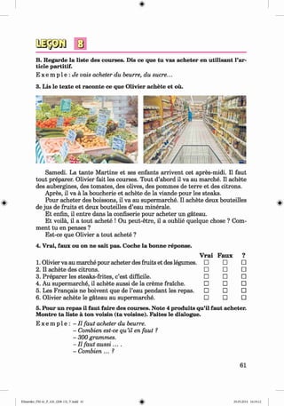 <
§>
B. Regarde la liste des courses. Dis ce que tu vas acheter en utilisant Par­
ticle partitif.
E x e m p l e : J i e vais acheter du heurre, du sucre...
3. Lis le texte et raconte ce que Olivier achete et ou.
Samedi. La tante M artine et ses enfants arrivent cet apres-midi. II faut
tout preparer. Olivier fait les courses. Tout d’abord il va au marche. II achete
des aubergines, des tomates, des olives, des pommes de terre et des citrons.
Apres, il va a la boucherie et achete de la viande pour les steaks.
Pour acheter des boissons, il va au supermarche. Il achete deux bouteilles
de jus de fruits et deux bouteilles d’eau minerale.
Et enfin, il entre dans la confiserie pour acheter un gateau.
Et voila, il a tout achete ! Ou peut-etre, il a oublie quelque chose ? Com­
ment tu en penses ?
Est-ce que Olivier a tout achete ?
4. Vrai, faux ou on ne sait pas. Coche la bonne reponse.
V rai Faux 9
•
1. Olivier va au marche pour acheter des fruits et des legumes. □ □ □
2. Il achete des citrons. □ □ □
3. Preparer les steaks-frites, c’est difficile. □ □ □
4. Au supermarche, il achete aussi de la creme fraiche. □ □ □
5. Les Frangais ne boivent que de l’eau pendant les repas. □ □ □
6. Olivier achete le gateau au supermarche. □ □ □
5. Pour un repas il faut faire des courses. Note 4 produits qu’il faut acheter.
Montre ta liste ä ton voisin (ta voisine). Faites le dialogue.
E x e m p l e : - Il faut acheter du beurre.
- Combien est-ce qu’il en faut ?
- 300 grammes.
- Il faut a u ssi....
- Combien... ?
61
Klimenko_FM-6r_P_6.fr_(208-13)_V.indd 61 29.05.2014 16:19:12
 