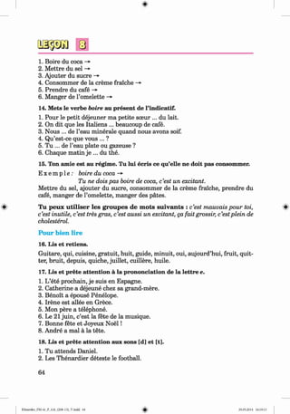 <
§>
#
1. Boire du coca ->
2. M ettre du sel ->
3. Ajouter du sucre -»•
4. Consommer de la creme fraiche -»
5. Prendre du cafe ->
6. Manger de l’omelette ->
14. Mets le verbe boire au present de l’indicatif.
1. Pour le petit dejeuner ma petite sceur ... du lait.
2. On dit que les Italiens ... beaucoup de cafe.
3. Nous ... de l’eau minerale quand nous avons soif.
4. Qu’est-ce que vous ... ?
5. Tu ... de l’eau plate ou gazeuse ?
6. Chaque matin je ... du the.
15. Ton amie est au regime. Tu lui ecris ce qu’elle ne doit pas consommer.
E x e m p l e : boire du coca ->
Tu ne dois pas boire de coca, c’est un excitant.
M ettre du sel, ajouter du sucre, consommer de la creme fraiche, prendre du
cafe, manger de l’omelette, manger des pates.
T u peux u tilise r les groupes de m ots su iv an ts : c’est mauvais pour toi,
c’est inutile, c’est tres gras, c’est aussi un excitant, ga fait grossir, c’estplein de
cholesterol.
P o u r b ien lire
16. Lis et retiens.
Guitare, qui, cuisine, gratuit, huit, guide, minuit, oui, aujourd’hui, fruit, quit­
ter, bruit, depuis, quiche, juillet, cuillere, huile.
17. Lis et prete attention a la prononciation de la lettre e.
1. L’ete prochain, je suis en Espagne.
2. Catherine a dejeune chez sa grand-mere.
3. Benoit a epouse Penelope.
4. Irene est allee en Grece.
5. Mon pere a telephone.
6. Le 21 juin, c’est la fete de la musique.
7. Bonne fete et Joyeux N oel!
8. Andre a mal a la tete.
18. Lis et prete attention aux sons [d] et [t].
1. Tu attends Daniel.
2. Les Thenardier deteste le football.
64
Klimenko_FM-6r_P_6.fr_(208-13)_V.indd 64 29.05.2014 16:19:13
 