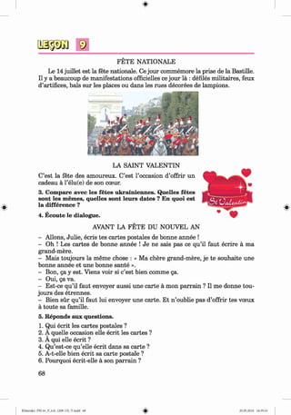 #
#
FETE NATIONALE
Le 14juillet est la fete nationale. Ce jour commemore la prise de la Bastille.
II y a beaucoup de manifestations officielles ce jour lä : defiles militaires, feux
d’artifices, bals sur les places ou dans les rues decorees de lampions.
LA SAINT VALENTIN
C’est la fete des amoureux. C’est Гoccasion d’offrir un
cadeau a l’elu(e) de son cceur.
3. Compare avec les fetes ukrainiennes. Quelles fetes
sont les memes, quelles sont leurs dates ? En quoi est
la difference ?
4. Ecoute le dialogue.
AVANT LA FETE DU NOUVEL AN
- Allons, Julie, ecris tes cartes postales de bonne annee !
- Oh ! Les cartes de bonne annee ! Je ne sais pas ce qu’il faut ecrire a ma
grand-mere.
- Mais toujours la meme chose : « Ma chere grand-mere, je te souhaite une
bonne annee et une bonne sante ».
- Bon, да у est. Viens voir si c’est bien comme да.
- Oui, да va.
- Est-ce qu’il faut envoyer aussi une carte a mon parrain ? II me donne tou­
jours des etrennes.
- Bien sur qu’il faut lui envoyer une carte. Et n ’oublie pas d’offrir tes voeux
a toute sa famille.
5. Reponds aux questions.
1. Qui ecrit les cartes postales ?
2. A quelle occasion elle ecrit les cartes ?
3. A qui elle ecrit ?
4. Qu’est-ce qu’elle ecrit dans sa carte ?
5. A-t-elle bien ecrit sa carte postale ?
6. Pourquoi ecrit-elle a son parrain ?
68
#
Klimenko_FM-6r_P_6.fr_(208-13)_V.indd 68 29.05.2014 16:19:14
 