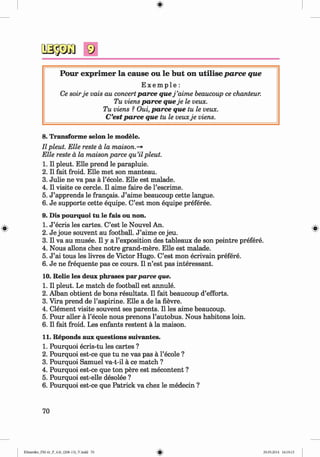 9
P our exp rim er la cau se ou le b u t on u tilise p a rce que
E x e m p l e :
Ce soirje vais au concertparce quej ’aime beaucoup ce chanteur.
Tu viens parce queje le veux.
Tu viens ? Oui, parce que tu le veux.
C’est parce que tu le veuxje viens.
8. Transforme selon le modele.
II pleut. Elle reste a la maison.-*
Elle reste a la maison parce qu’il pleut.
1. II pleut. Elle prend le parapluie.
2. II fait froid. Elle met son manteau.
3. Julie ne va pas a l’ecole. Elle est malade.
4. II visite ce cercle. II aime faire de l’escrime.
5. J ’apprends le frangais. J ’aime beaucoup cette langue.
6. Je supporte cette equipe. C’est mon equipe preferee.
9. Dis pourquoi tu le fais ou non.
1. J ’ecris les cartes. C’est le Nouvel An.
2. Je joue souvent au football. J ’aime ce jeu.
3. II va au musee. II y a l’exposition des tableaux de son peintre prefere.
4. Nous allons chez notre grand-mere. Elle est malade.
5. J ’ai tous les livres de Victor Hugo. C’est mon ecrivain prefere.
6. Je ne frequente pas ce cours. II n ’est pas interessant.
10. Relie les deux phrases parparce que.
1. II pleut. Le match de football est annule.
2. Alban obtient de bons resultats. II fait beaucoup d’efforts.
3. Vira prend de l’aspirine. Elle a de la fievre.
4. Clement visite souvent ses parents. II les aime beaucoup.
5. Pour aller a l’ecole nous prenons l’autobus. Nous habitons loin.
6. II fait froid. Les enfants restent a la maison.
11. Reponds aux questions suivantes.
1. Pourquoi ecris-tu les cartes ?
2. Pourquoi est-ce que tu ne vas pas a l’ecole ?
3. Pourquoi Samuel va-t-il a ce match ?
4. Pourquoi est-ce que ton pere est mecontent ?
5. Pourquoi est-elle desolee ?
6. Pourquoi est-ce que Patrick va chez le medecin ?
70
Klimenko_FM-6r_P_6.fr_(208-13)_V.indd 70 29.05.2014 16:19:15
 