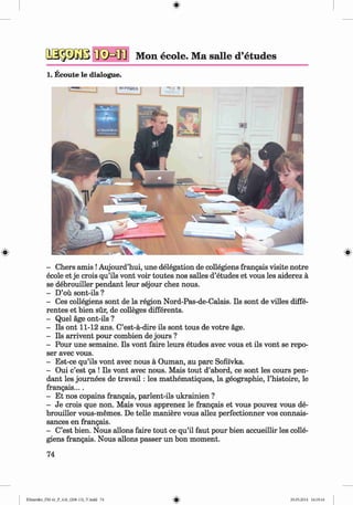 <
§>
Mon ecole. Ma salle d’etudes
1. Ecoute le dialogue.
#
- Chers amis !Aujourd’hui, une delegation de collegiens frangais visite notre
ecole et je crois qu’ils vont voir toutes nos salles d’etudes et vous les aiderez a
se debrouiller pendant leur sejour chez nous.
- D’ou sont-ils ?
- Ces collegiens sont de la region Nord-Pas-de-Calais. Ils sont de villes diffe­
rentes et bien sur, de colleges differents.
- Quel age ont-ils ?
- Ils ont 11-12 ans. C’est-a-dire ils sont tous de votre age.
- Ils arrivent pour combien de jours ?
- Pour une semaine. Ils vont faire leurs etudes avec vous et ils vont se repo­
ser avec vous.
- Est-ce qu’ils vont avec nous a Ouman, au pare Sofii'vka.
- Oui e’est ga ! Ils vont avec nous. Mais tout d’abord, ce sont les cours pen­
dant les journees de trav ail: les mathematiques, la geographie, l’histoire, le
frangais....
- Et nos copains frangais, parlent-ils ukrainien ?
- Je crois que non. Mais vous apprenez le frangais et vous pouvez vous de­
brouiller vous-memes. De telle maniere vous allez perfectionner vos connais-
sances en frangais.
- C’est bien. Nous allons faire tout ce qu’il faut pour bien accueillir les colle­
giens frangais. Nous allons passer un bon moment.
74
Klimenko_FM-6r_P_6.fr_(208-13)_V.indd 74 29.05.2014 16:19:16
 