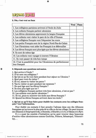 a s p a ß
2. Dis, c’est vrai ou faux
V rai Faux
1. Les collegiens parisiens arrivent a l’ecole de Julie
2. Les enfants frangais parlent ukrainien
3. Les eleves ukrainiens apprennent la langue frangaise
4. Les enfants vont visiter le pare de la ville d’Ouman
5. Les collegiens frangais vont frequenter les cours
6. Les petits Frangais sont de la region Nord-Pas-de-Calais
7. Les Ukrainiens vont aider les Frangais a se debrouiller
8. Les eleves frangais sont plus ages que les eleves ukrainiens
9. Ils sont de meme age
10. Les enfants vont voyager a travers l’Ukraine
11. Ils vont passer de tres bon temps
12. C’est la possibility pour les Ukrainiens de perfectionner
leur frangais
(|> 3. Reponds aux questions suivantes. «
1. Qui arrive ä l’ecole ?
2. D’oü sont ces collegiens ?
3. Qu’est-ce qu’ils vont faire pendant leur sejour en Ukraine ?
4. Quel pare vont-ils visiter ?
5. Et toi, aimes-tu visiter les pares ?
6. Vas-tu visiter ce pare pendant tes vacances ?
7. De quel age sont les eleves frangais ?
8. Ils sont plus ages que toi ?
9. Les collegiens frangais parlent tres bien ukrainien, n ’est-ce pas ?
10. Les enfants vont parier ukrainien ?
11. Et toi, peux-tu m ontrer ton ecole aux eleves frangais ?
12. Quand les eleves frangais arrivent dans ton ecole ?
4. Qu’est ce qu’il faut faire pour etablir les contacts avec les colleges fran­
gais ? Lis l’information.
Pour etablir ces contacts il faut prendre l’adresse dans une des Alliances
frangaises qui se trouve le plus pres de ta ville ou de ton village. On peut trouver
ces Alliances ä Dnipropetrovsk, ä Donetsk, ä Kharkiv, ä Lviv, ä Odessa et ä Kyiv.
II y a aussi les comites d’initiatives qu’on peut trouver dans beaucoup
d’autres villes ukrainiennes comme Gorlivka, Poltava, Sebastopol, Tcherniv-
tsy....
75
Klimenko_FM-6r_P_6.fr_(208-13)_V.indd 75 29.05.2014 16:19:16
 