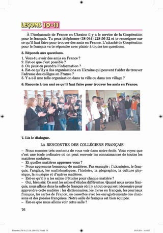 a s-p Ä B
Ä 1’Ambassade de France en Ukraine il y a le service de la Cooperation
pour le frangais. Tu peux telephoner (38-044) 228-56-32 et te renseigner sur
ce qu’il faut faire pour trouver des amis en France. L’attache de Cooperation
pour le frangais va te repondre avec plaisir ä toutes tes questions.
5. Reponds aux questions.
1. Veux-tu avoir des amis en France ?
2. Est-ce que c’est possible ?
3. Oü peux-tu prendre l’information ?
4. Est-ce qu’il y a des organisations en Ukraine qui peuvent t ’aider de trouver
l’adresse des colleges en France ?
5. Y a-t-il une telle organisation dans ta ville ou dans ton village ?
6. Raconte ä ton ami ce qu’il faut faire pour trouver les amis en France.
7. Lis le dialogue.
LA RENCONTRE DES COLLEGIENS FRANQAIS
- Nous sommes tres contents de vous voir dans notre ecole. Vous voyez que
c’est une ecole ordinaire oü on peut recevoir les connaissances de toutes les
matieres scolaires.
- Et quelles matieres apprenez-vous ?
- Nous apprenons beaucoup de matieres. Par exemple : l’ukrainien, le fran­
gais, 1’anglais, les mathematiques, l’histoire, la geographie, la culture phy­
sique, la musique et d’autres matieres.
- Est-ce qu’il y a les salles d’etudes pour chaque matiere ?
- Oui, bien sür. Ce sont les salles d’etudes differentes. Quand nous avons fran­
gais, nous allons dans la salle de frangais oü il y a tout ce qui est necessaire pour
apprendre cette matiere : les dictionnaires, les livres en frangais, les joumaux
frangais, les cartes de France, les cassettes avec les enregistrements des chan­
sons et des poesies frangaises. Notre salle de frangais est bien equipee.
- Est-ce que nous allons voir cette salle ?
76
Klimenko_FM-6r_P_6.fr_(208-13)_V.indd 76 29.05.2014 16:19:17
 
