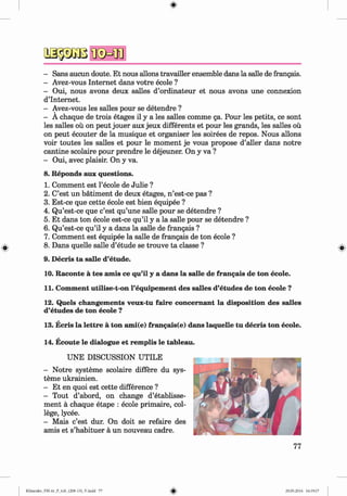 *
- Sans aucun doute. Et nous allons travailler ensemble dans la salle de frangais.
- Avez-vous Internet dans votre ecole ?
- Oui, nous avons deux salles d’ordinateur et nous avons une connexion
d’Internet.
- Avez-vous les salles pour se detendre ?
- A chaque de trois etages il y a les salles comme ga. Pour les petits, ce sont
les salles ou on peut jouer aux jeux differents et pour les grands, les salles ou
on peut ecouter de la musique et organiser les soirees de repos. Nous allons
voir toutes les salles et pour le moment je vous propose d’aller dans notre
cantine scolaire pour prendre le dejeuner. On y va ?
- Oui, avec plaisir. On y va.
Reponds aux questions.
Comment est l’ecole de Julie ?
C’est un batiment de deux etages, n ’est-ce pas ?
Est-ce que cette ecole est bien equipee ?
Qu’est-ce que c’est qu’une salle pour se detendre ?
Et dans ton ecole est-ce qu’il y a la salle pour se detendre ?
Qu’est-ce qu’il y a dans la salle de frangais ?
Comment est equipee la salle de frangais de ton ecole ?
Dans quelle salle d’etude se trouve ta classe ?
9. Decris ta salle d’etude.
10. Raconte a tes amis ce qu’il y a dans la salle de frangais de ton ecole.
11. Comment utilise-t-on l’equipement des salles d’etudes de ton ecole ?
12. Quels changements veux-tu faire concem ant la disposition des salles
d’etudes de ton ecole ?
13. Ecris la lettre a ton ami(e) frangais(e) dans laquelle tu decris ton ecole.
14. Ecoute le dialogue et remplis le tableau.
UNE DISCUSSION UTILE
- Notre systeme scolaire differe du sys­
teme ukrainien.
- Et en quoi est cette difference ?
- Tout d’abord, on change d’etablisse-
ment a chaque etape : ecole primaire, col­
lege, lycee.
- Mais c’est dur. On doit se refaire des
amis et s’habituer a un nouveau cadre.
8.
1.
2.
3.
4.
5.
6.
7.
8.
Klimenko_FM-6r_P_6.fr_(208-13)_V.indd 77 29.05.2014 16:19:17
 
