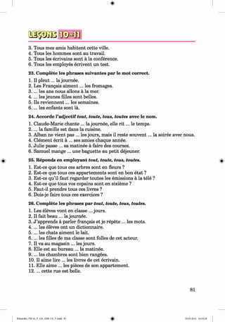 2S33GBIK
sM
B
3. Tous mes amis habitent cette ville.
4. Tous les hommes sont au travail.
5. Tous les ecrivains sont ä la conference.
6. Tous les employes ecrivent un test.
23. Complete les phrases suivantes par le mot correct.
1. II p leu t... la journee.
2. Les Frangais aim ent... les fromages.
3. ... les ans nous allons ä la mer.
4. ... les jeunes filles sont belles.
5. Ils reviennent... les semaines.
6 .. .. les enfants sont la.
24. Accorde l’adjectif tout, toute, tous, toutes avec le nom.
1. Claude-Marie chante ... la journee, eile r i t ... le temps.
2 .. .. la famille est dans la cuisine.
3. Alban ne vient pas ... les jours, mais il reste souvent... la soiree avec nous.
4. Clement ecrit ä ... ses amies chaque annee.
5. Julie passe ... sa matinee ä faire des courses.
6. Samuel mange ... une baguette au petit dejeuner.
25. Reponds en employant tout, toute, tous, toutes.
1. Est-ce que tous ces arbres sont en fleurs ?
2. Est-ce que tous ces appartements sont en bon etat ?
3. Est-ce qu’il faut regarder toutes les emissions ä la tele ?
4. Est-ce que tous vos copains sont en sixieme ?
5. Faut-il prendre tous ces livres ?
6. Dois-je faire tous ces exercices ?
26. Complete les phrases par tout, toute, tous, toutes.
1. Les eleves vont en classe ... jours.
2. II fait beau ... la journee.
3. J ’apprends ä parier frangais et je repete ... les mots.
4 .. .. les eleves ont un dictionnaire.
5. ... les chats aiment le lait.
6. ... les filles de ma classe sont folles de cet acteur.
7. II va au magasin ... les jours.
8. Elle est au bureau ... la matinee.
9. ... les chambres sont bien rangees.
10. II aime lire ... les livres de cet ecrivain.
11. Elle aime ... les pieces de son appartement.
12.. .. cette rue est belle.
81
Klimenko_FM-6r_P_6.fr_(208-13)_V.indd 81 29.05.2014 16:19:18
 