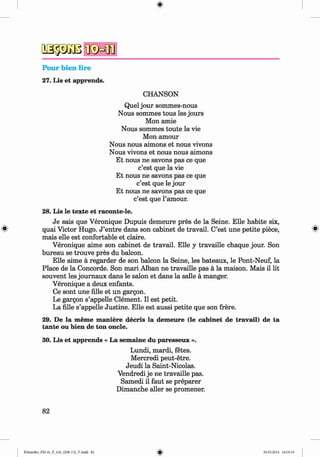 a a p j B
Pour bien lire
27. Lis et apprends.
CHANSON
Quel jour sommes-nous
Nous sommes tous les jours
Mon amie
Nous sommes toute la vie
Mon amour
Nous nous aimons et nous vivons
Nous vivons et nous nous aimons
Et nous ne savons pas ce que
c’est que la vie
Et nous ne savons pas ce que
c’est que le jour
Et nous ne savons pas ce que
c’est que l’amour.
28. Lis le texte et raconte-le.
Je sais que Veronique Dupuis demeure pres de la Seine. Elle habite six,
# quai Victor Hugo. J ’entre dans son cabinet de travail. C’est une petite piece, *
mais elle est confortable et claire.
Veronique aime son cabinet de travail. Elle y travaille chaque jour. Son
bureau se trouve pres du balcon.
Elle aime a regarder de son balcon la Seine, les bateaux, le Pont-Neuf, la
Place de la Concorde. Son mari Alban ne travaille pas a la maison. Mais il lit
souvent les journaux dans le salon et dans la salle a manger.
Veronique a deux enfants.
Ce sont une fille et un gargon.
Le gargon s’appelle Clement. II est petit.
La fille s’appelle Justine. Elle est aussi petite que son frere.
29. De la meme maniere decris la demeure (le cabinet de travail) de ta
tante ou bien de ton oncle.
30. Lis et apprends « La semaine du paresseux ».
Lundi, mardi, fetes.
Mercredi peut-etre.
Jeudi la Saint-Nicolas.
Vendredi je ne travaille pas.
Samedi il faut se preparer
Dimanche aller se promener.
82
Klimenko_FM-6r_P_6.fr_(208-13)_V.indd 82 29.05.2014 16:19:19
 