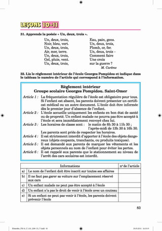 a s p jB
31. Apprends la poesie « Un, deux, trois ».
Eau, pain, gens.
Un, deux, trois,
Plomb, or, fer.
Un, deux, trois -
Comment faire
Une croix
sur la guerre ?
M. Careme
32. Lis le reglement interieur de l’ecole Georges Pompidou et indique dans
le tableau le numero de l’article qui correspond a l’information.
Un, deux, trois,
Noir, bleu, vert.
Un, deux, trois,
Air, mer, terre.
Un, deux, trois,
Gel, pluie, vent.
Un, deux, trois,
#
Informations n° de l’article
a) Le nom de l’enfant doit etre inscrit sur toutes ses affaires
b) 11ne faut pas garer sa voiture sur l’emplacement reserve
aux cars
c) Un enfant malade ne peut pas etre accepte a l’ecole
d) Un enfant n’a pas le droit de venir a l’ecole avec un couteau
e) Si un enfant ne peut pas venir a l’ecole, les parents doivent
prevenir l’ecole
R eglem en t in terieu r
G roupe sco la ire G eorges Pom pidou. Saint-O m er
Article 1: La frequentation reguliere de l’ecole est obligatoire pour tous.
Si l’enfant est absent, les parents doivent presenter un certifi-
cat medical ou un autre document. L’ecole doit etre informee
des le premier jour d’absence de l’enfant.
Article 2 : L’ecole accueille uniquement les enfants en bon etat de sante
ou de proprete. Un enfant malade ne pourra pas etre accepte a
l’ecole et sera immediatement renvoye chez lui.
Article 3 : Les horaires de classe so n t: le matin de 8h 30 a llh 30 ;
l’apres-midi de 13h 30 a 16h 30.
Les parents sont pries de respecter les horaires.
Article 4 : II est strictement interdit d’apporter a l’ecole des objets dange-
reux (objets coupants, tranchants, ou produits toxiques).
Article 5 : II est demande aux parents de marquer les vetements et les
objets personnels au nom de l’enfant pour eviter les pertes.
Article 6: II est rappele aux parents que le stationnement au niveau de
l’arret des cars scolaires est interdit.
83
Klimenko_FM-6r_P_6.fr_(208-13)_V.indd 83 29.05.2014 16:19:19
 